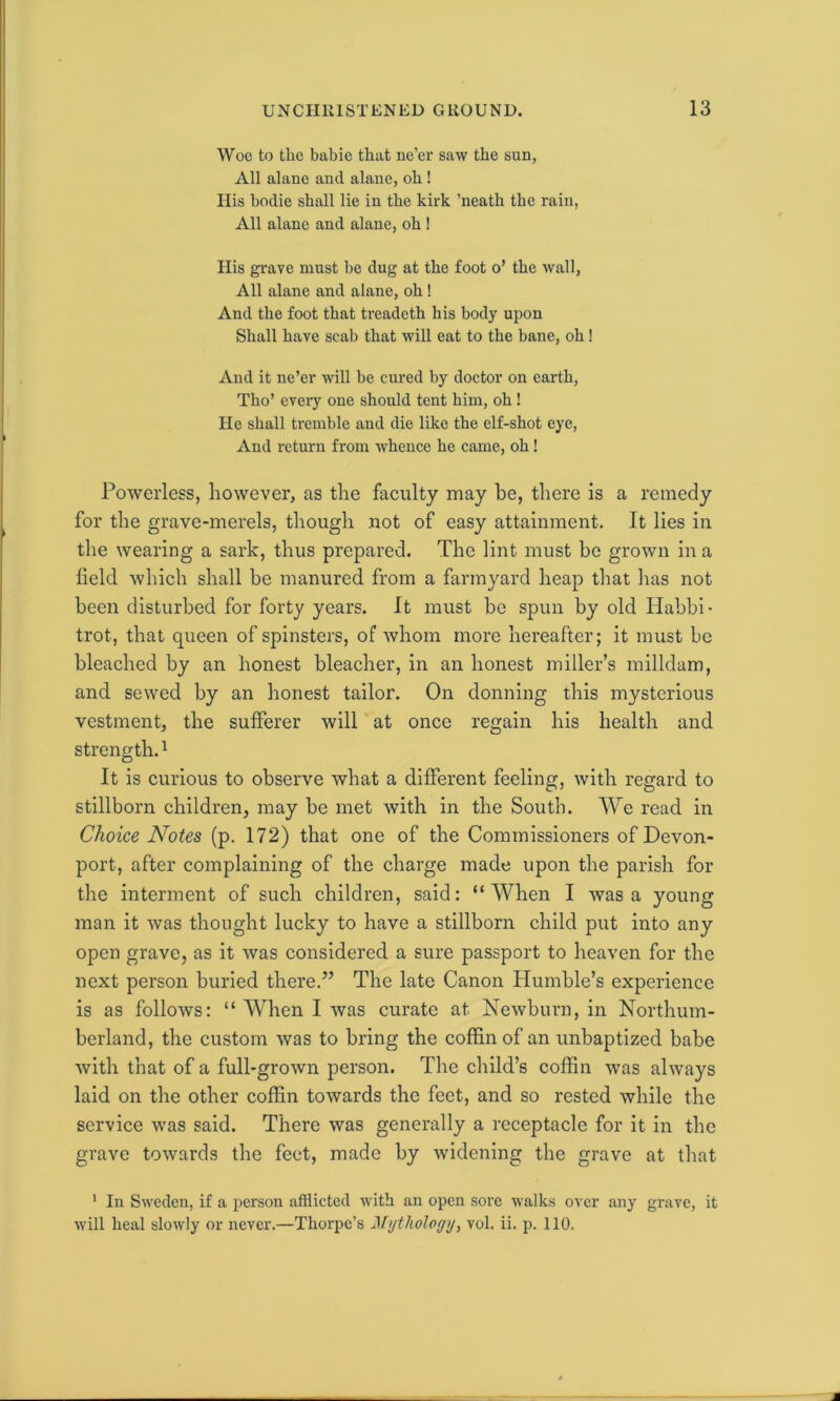 Woe to the babie that ne’er saw the sun, All alane and alane, oh ! His bodie shall lie in the kirk ’neath the rain, All alane and alane, oh ! His grave must be dug at the foot o’ the wall, All alane and alane, oh! And the foot that treadeth his body upon Shall have scab that will eat to the bane, oh! And it ne’er will be cured by doctor on earth, Tho’ every one should tent him, oh! He shall tremble and die like the elf-shot eye, And return from whence he came, oh! Powerless, however, as the faculty may be, there is a remedy for the grave-merels, though not of easy attainment. It lies in the wearing a sark, thus prepared. The lint must be grown in a field which shall be manured from a farmyard heap that has not been disturbed for forty years. It must be spun by old Habbi- trot, that queen of spinsters, of whom more hereafter; it must be bleached by an honest bleacher, in an honest miller’s milldam, and sewed by an honest tailor. On donning this mysterious vestment, the sufferer will at once regain his health and strength.1 It is curious to observe what a different feeling, with regard to stillborn children, may be met with in the South. We read in Choice Notes (p. 172) that one of the Commissioners of Devon- port, after complaining of the charge made upon the parish for the interment of such children, said: “When I was a young man it was thought lucky to have a stillborn child put into any open grave, as it was considered a sure passport to heaven for the next person buried there.” The late Canon Humble’s experience is as follows: “ When I was curate at Newborn, in Northum- berland, the custom was to bring the coffin of an unbaptized babe with that of a full-grown person. The child’s coffin was always laid on the other coffin towards the feet, and so rested while the service was said. There was generally a receptacle for it in the grave towards the feet, made by widening the grave at that 1 In Sweden, if a person afflicted with an open sore walks over any grave, it will heal slowly or never.—Thorpe’s Mythology, vol. ii. p. 110.