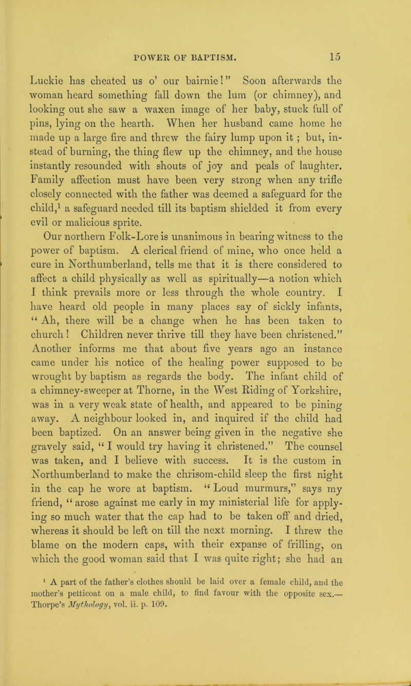 Luckie has cheated us o’ our bairnie! ” Soon afterwards the woman heard something fall down the lum (or chimney), and looking out she saw a waxen image of her baby, stuck full of pins, lying on the hearth. When her husband came home he made up a large lire and threw the fairy lump upon it ; but, in- stead of burning, the thing flew up the chimney, and the house instantly resounded with shouts of joy and peals of laughter. Family affection must have been very strong when any trifle closely connected with the father was deemed a safeguard for the child,1 a safeguard needed till its baptism shielded it from every evil or malicious sprite. Our northern Folk-Lore is unanimous in bearing witness to the power of baptism. A clerical friend of mine, who once held a cure in Northumberland, tells me that it is there considered to affect a child physically as well as spiritually—a notion which I think prevails more or less through the whole country. I have heard old people in many places say of sickly infants, “ Ah, there will be a change when he has been taken to church ! Children never thrive till they have been christened.” Another informs me that about five years ago an instance came under his notice of the healing power supposed to be wrought by baptism as regards the body. The infant child of a chimney-sweeper at Thorne, in the West Riding of Yorkshire, was in a very weak state of health, and appeared to be pining away. A neighbour looked in, and inquired if the child had been baptized. On an answer being given in the negative she gravely said, “ I would try having it christened.” The counsel was taken, and I believe with success. It is the custom in Northumberland to make the chrisom-child sleep the first night in the cap he wore at baptism. “ Loud murmurs,” says my friend, “arose against me early in my ministerial life for apply- ing so much water that the cap had to be taken off and dried, whereas it should be left on till the next morning. I threw the blame on the modern caps, with their expanse of frilling, on which the good woman said that I was quite right; she had an 1 A part of the father's clothes should he laid over a female child, aud the mother’s petticoat on a male child, to find favour with the opposite sex.—