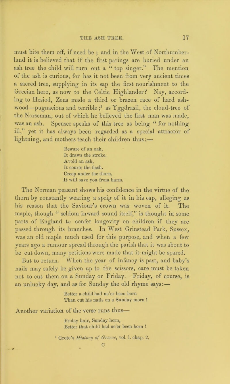 must bite them oil, if need be ; and in the West of Northumber- land it is believed that if the first parings arc buried under an ash tree the child will turn out a “ top singer.” The mention of the ash is curious, for has it not been from very ancient times a sacred tree, supplying in its sap the first nourishment to the Grecian hero, as now to the Celtic Highlander? Nay, accord- ing to Hesiod, Zeus made a third or brazen race of hard ash- wood—pugnacious and terrible;1 as Yggdrasil, the cloud-tree of the Norseman, out of which he believed the first man was made, was an ash. Spenser speaks of this tree as being “ for nothing ill,” yet it has always been regarded as a special attractor of lightning, and mothers teach their children thus:— Beware of an oak, It draws the stroke. Avoid an ash, It courts the flash. Creep under the thorn, It will save you from harm. The Norman peasant shows his confidence in the virtue of the thorn by constantly wearing a sprig of it in his cap, alleging as his reason that the Saviour’s crown Avas woven of it. The maple, though “ seldom inward sound itself,” is thought in some parts of England to confer longevity on children if they are passed through its branches. In West Grinstead Park, Sussex, Avas an old maple much used for this purpose, and when a feAv years ago a rumour spread through the parish that it Avas about to be cut down, many petitions were made that it might be spared. But to return. When the year of infancy is past, and baby’s nails may safely be given up to the scissors, care must be taken not to cut them on a Sunday or Friday. Friday, of course, is an unlucky day, and as for Sunday the old rhyme says:— Better a child had ne’er been born Than cut his nails on a Sunday morn ! Another variation of the verse runs thus— Friday hair, Sunday horn, Better that child had ne’er been horn ! Grote’s History of Greece, vol. i. chap. 2. C 1