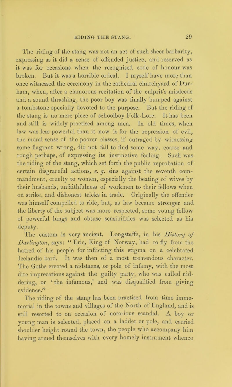 The riding of the stang was not an act of such sheer barbarity, expressing as it did a sense of offended justice, and reserved as it was for occasions when the recognised code of honour was broken. But it was a horrible ordeal. I myself have more than once witnessed the ceremony in the cathedral churchyard of Dur- ham, when, after a clamorous recitation of the culprit’s misdeeds and a sound thrashing, the poor boy was finally bumped against a tombstone specially devoted to the purpose. But the riding of the stang is no mere piece of schoolboy Folk-Lore. It has been and still is widely practised among men. In old times, when law was less powerful than it now is for the repression of evil, the moral sense of the poorer classes, if outraged by witnessing some flagrant wrong, did not fail to find some way, coarse and rough perhaps, of expressing its instinctive feeling. Such was the riding of the stang, which set forth the public reprobation of certain disgraceful actions, e. g. sins against the seventh com- mandment, cruelty to women, especially the beating of wives by their husbands, unfaithfulness of workmen to their fellows when on strike, and dishonest tricks in trade. Originally the offender was himself compelled to ride, but, as law became stronger and the liberty of the subject was more respected, some young fellow of powerful lungs and obtuse sensibilities was selected as his deputy. The custom is very ancient. Longstaffe, in his History of Darlington, says: “ Eric, King of Norway, had to fly from the hatred of his people for inflicting this stigma on a celebrated Icelandic bard. It was then of a most tremendous character. The Goths erected a nidstaens, or pole of infamy, with the most dire imprecations against the guilty party, who was called nid- dering, or ‘ the infamous,’ and was disqualified from giving evidence.” The riding of the stang has been practised from time imme- morial in the towns and villages of the North of England, and is still resorted to on occasion of notorious scandal. A boy or young man is selected, placed on a ladder or pole, and carried shoulder height round the town, the people who accompany him having armed themselves with every homely instrument whence