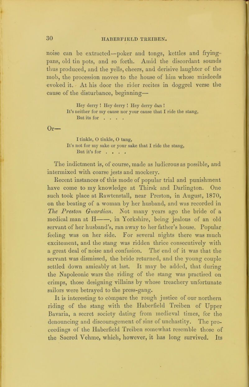 noise can be extracted—poker and tongs, kettles and frying- pans, old tin pots, and so forth. Amid the discordant sounds thus produced, and the yells, cheers, and derisive laughter of the mob, the procession moves to the house of him whose misdeeds evoked it. At his door the rider recites in doggrel verse the cause of the disturbance, beginning— Hey deny ! Hey deny ! Hey deny dan ! It’s neither for my cause nor your cause that I ride the stang, But its for .... Or— I tinkle, O tinkle, 0 tang, It’s not for my sake or your sake that I ride the stang, But it’s for .... The indictment is, of course, made as ludicrous as possible, and intermixed with coarse jests and mockery. Iiecent instances of this mode of popular trial and punishment have come to my knowledge at Thirsk and Darlington. One such took place at Rawtenstall, near Preston, in August, 1870, on the beating of a woman by her husband, and was recorded in TJte Preston Guardian. Not many years ago the bride of a medical man at H , in Yorkshire, being jealous of an old servant of her husband’s, ran away to her father's house. Popular feeling was on her side. For several nights there was much excitement, and the stang was ridden thrice consecutively with a great deal of noise and confusion. The' end of it was that the servant was dismissed, the bride returned, and the young couple settled down amicably at last. It may be added, that during the Napoleonic wars the riding of the stang was practised on crimps, those designing villains by whose treachery unfortunate sailors were betrayed to the press-gang. It is interesting to compare the rough justice of our northern riding of the stang with the Haberfield Treiben of Upper Bavaria, a secret society dating from medieval times, for the denouncing and discouragement of sins of unchastity. The pro- ceedings of the Haberfield Treiben somewhat resemble those of the Sacred Velimc, which, however, it has long survived. Its