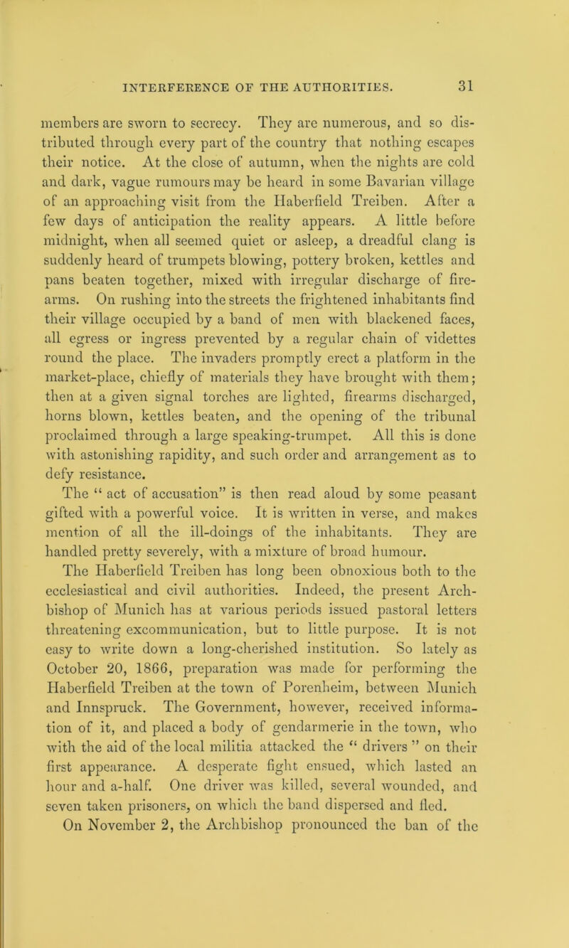 members are sworn to secrecy. They are numerous, and so dis- tributed through every part of the country that nothing escapes their notice. At the close of autumn, when the nights are cold and dark, vague rumours may be heard in some Bavarian village of an approaching visit from the Haberfield Treiben. After a few days of anticipation the reality appears. A little before midnight, when all seemed quiet or asleep, a dreadful clang is suddenly heard of trumpets blowing, pottery broken, kettles and pans beaten together, mixed with irregular discharge of fire- arms. On rushing into the streets the frightened inhabitants find their village occupied by a band of men with blackened faces, all egress or ingress prevented by a regular chain of videttes round the place. The invaders promptly erect a platform in the market-place, chiefly of materials they have brought with them; then at a given signal torches are lighted, firearms discharged, horns blown, kettles beaten, and the opening of the tribunal proclaimed through a large speaking-trumpet. All this is done with astonishing rapidity, and such order and arrangement as to defy resistance. The “ act of accusation” is then read aloud by some peasant gifted with a powerful voice. It is written in verse, and makes mention of all the ill-doings of the inhabitants. They are handled pretty severely, with a mixture of broad humour. The Haberfield Treiben has long been obnoxious both to the ecclesiastical and civil authorities. Indeed, the present Arch- bishop of Munich has at various periods issued pastoral letters threatening excommunication, but to little purpose. It is not easy to write down a long-cherished institution. So lately as October 20, 1866, preparation was made for performing the Idaberfield Treiben at the town of Porenheim, between Munich and Innspruck. The Government, however, received informa- tion of it, and placed a body of gendarmerie in the town, who with the aid of the local militia attacked the “ drivers ” on their first appearance. A desperate fight ensued, which lasted an hour and a-half. One driver was killed, several wounded, and seven taken prisoners, on which the band dispersed and fled. On November 2, the Archbishop pronounced the ban of the