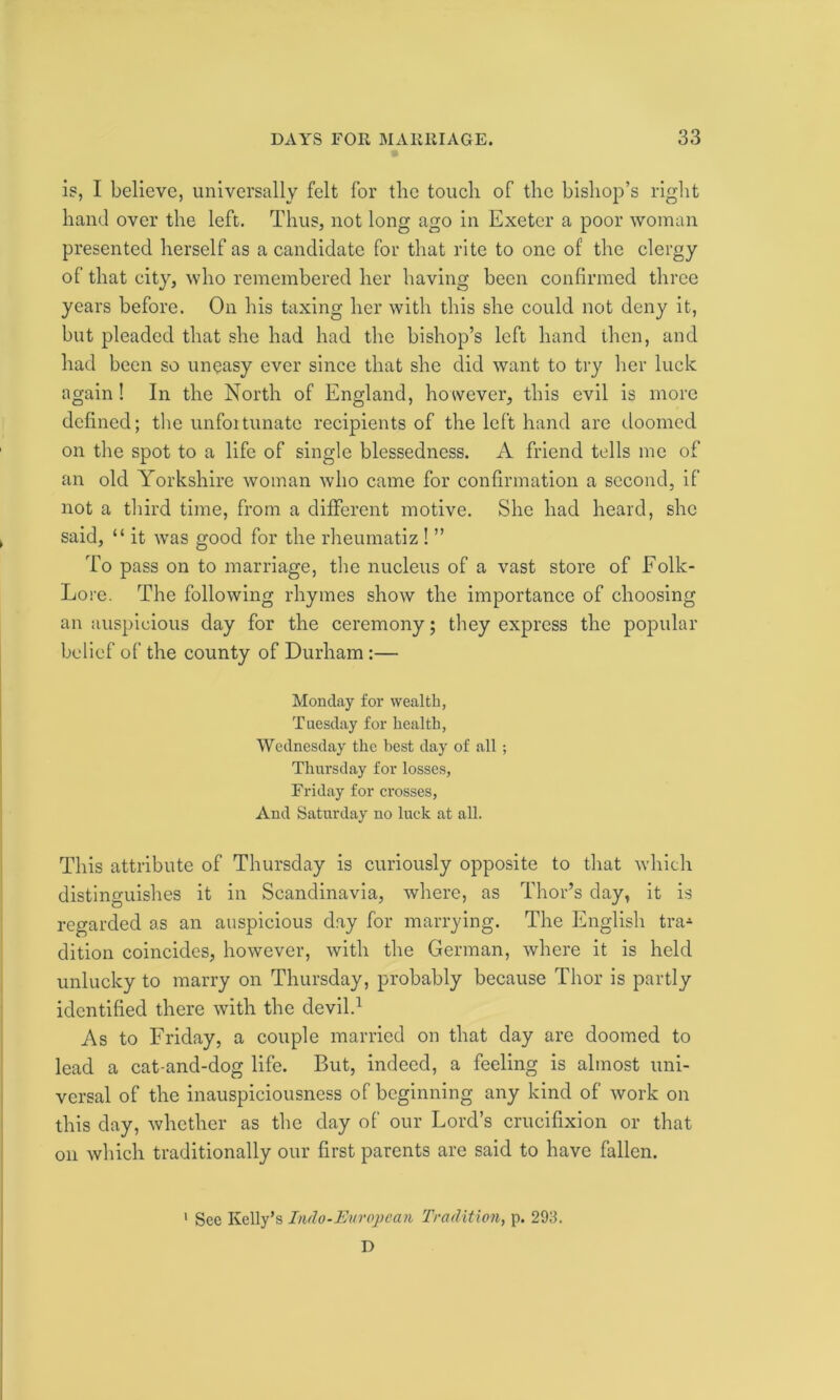 is, I believe, universally felt for the touch of the bishop’s right hand over the left. Thus, not long ago in Exeter a poor woman presented herself as a candidate for that rite to one of the clergy of that city, who remembered her having been confirmed three years before. On his taxing her with this she could not deny it, but pleaded that she had had the bishop’s left hand then, and had been so uneasy ever since that she did want to try her luck again! In the North of England, however, this evil is more defined; the unfoitunate recipients of the left hand are doomed on the spot to a life of single blessedness. A friend tells me of an old Yorkshire woman who came for confirmation a second, if not a third time, from a different motive. She had heard, she said, “ it was good for the rheumatiz ! ” To pass on to marriage, the nucleus of a vast store of Eolk- Lore. The following rhymes show the importance of choosing an auspicious day for the ceremony; they express the popular belief of the county of Durham:— Monday for wealth, Tuesday for health, Wednesday the best day of all ; Thursday for losses, Friday for crosses, And Saturday no luck at all. This attribute of Thursday is curiously opposite to that which distinguishes it in Scandinavia, where, as Thor’s day, it is regarded as an auspicious day for marrying. The English tra-1 dition coincides, however, with the German, where it is held unlucky to marry on Thursday, probably because Thor is partly identified there with the devil.1 As to Friday, a couple married on that day are doomed to lead a cat-and-dog life. But, indeed, a feeling is almost uni- versal of the inauspiciousness of beginning any kind of work on this day, whether as the day of our Lord’s crucifixion or that on which traditionally our first parents are said to have fallen. 1 See Kelly’s Indo-European Tradition, p. 293. D