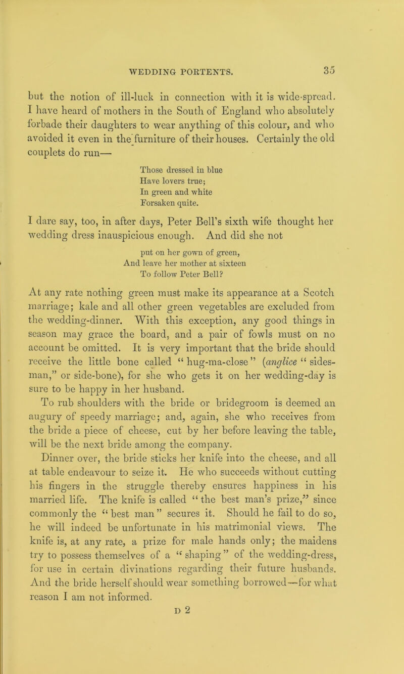 but the notion of ill-luck in connection with it is wide-spread. I have heard of mothers in the South of England who absolutely 1’orbade their daughters to wear anything of this colour, and who avoided it even in the furniture of their houses. Certainly the old couplets do run— Those dressed in blue Have lovers true; In green and white Forsaken quite. I dare say, too, in after days, Peter Bell’s sixth wife thought her wedding dress inauspicious enough. And did she not put on her gown of green, And leave her mother at sixteen To follow Peter Bell? At any rate nothing green must make its appearance at a Scotch marriage; kale and all other green vegetables are excluded from the wedding-dinner. With this exception, any good things in season may grace the board, and a pair of fowls must on no account be omitted. It is very important that the bride should receive the little bone called “ hug-ma-close ” (anglice “ sides- man,” or side-bone), for she who gets it on her wedding-day is sure to be happy in her husband. To rub shoulders with the bride or bridegroom is deemed an augury of speedy marriage; and, again, she who receives from the bride a piece of cheese, cut by her before leaving the table, will be the next bride among the company. Dinner over, the bride sticks her knife into the cheese, and all at table endeavour to seize it. He who succeeds without cutting his lingers in the struggle thereby ensures happiness in his married life. The knife is called “ the best man’s prize,” since commonly the u best man ” secures it. Should he fail to do so, he will indeed be unfortunate in his matrimonial views. The knife is, at any rate, a prize for male hands only; the maidens try to possess themselves of a t£ shaping ” of the wedding-dress, for use in certain divinations regarding their future husbands. And the bride herself should wear something borrowed—for what reason I am not informed. d 2