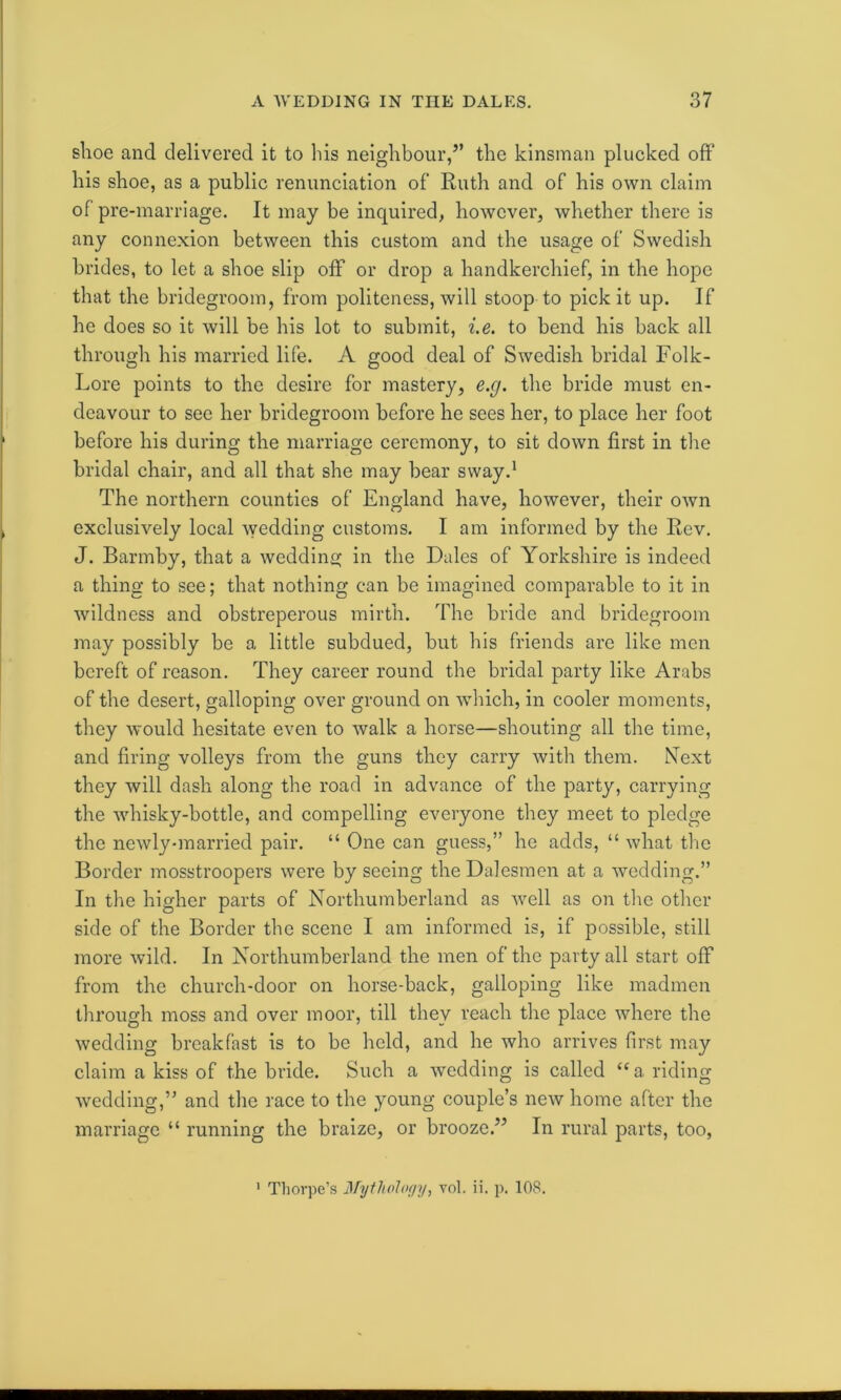 shoe and delivered it to his neighbour,” the kinsman plucked off his shoe, as a public renunciation of Ruth and of his own claim of pre-marriage. It may be inquired, however, whether there is any connexion between this custom and the usage of Swedish brides, to let a shoe slip off or drop a handkerchief, in the hope that the bridegroom, from politeness, will stoop to pick it up. If he does so it will be his lot to submit, i.e. to bend his back all through his married life. A good deal of Swedish bridal Folk- Lore points to the desire for mastery, e.g. the bride must en- deavour to see her bridegroom before he sees her, to place her foot before his during the marriage ceremony, to sit down first in the bridal chair, and all that she may bear sway.1 The northern counties of England have, however, their own exclusively local wedding customs. I am informed by the Rev. J. Barmby, that a wedding in the Dales of Yorkshire is indeed a thing to see; that nothing can be imagined comparable to it in wildness and obstreperous mirth. The bride and bridegroom may possibly be a little subdued, but his friends are like men bereft of reason. They career round the bridal party like Arabs of the desert, galloping over ground on which, in cooler moments, they would hesitate even to walk a horse—shouting all the time, and firing volleys from the guns they carry with them. Next they will dash along the road in advance of the party, carrying the whisky-bottle, and compelling everyone they meet to pledge the newly-married pair. “ One can guess,” he adds, “ what the Border mosstroopers were by seeing the Dalesmen at a wedding.” In the higher parts of Northumberland as well as on the other side of the Border the scene I am informed is, if possible, still more wild. In Northumberland the men of the party all start off from the church-door on horse-back, galloping like madmen through moss and over moor, till they reach the place where the wedding breakfast is to be held, and he who arrives first may claim a kiss of the bride. Such a wedding is called “a riding wedding,” and the race to the young couple’s new home after the marriage “ running the braize, or brooze.” In rural parts, too, 1 Thorpe’s Mythology, vol. ii. p. 108.