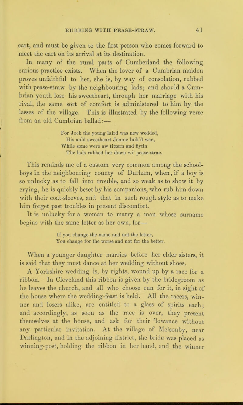 cart, and must be given to the first person who comes forward to meet the cart on its arrival at its destination. In many of the rural parts of Cumberland the following curious practice exists. When the lover of a Cumbrian maiden proves unfaithful to her, she is, by way of consolation, rubbed with pease-straw by the neighbouring lads; and should a Cum- brian youth lose his sweetheart, through her marriage with his rival, the same sort of comfort is administered to him by the lasses of the village. This is illustrated by the following verse from an old Cumbrian ballad:— For Jock the young laird was new wedded, His auld sweetheart Jennie luik’d wae, While some were aw tittern and flytin The lads rubbed her down wi’ pease-strae. This reminds me of a custom very common among the school- boys in the neighbouring county of Durham, when, if a boy is so unlucky as to fall into trouble, and so weak as to show it by crying, he is quickly beset by his companions, who rub him down with their coat-sleeves, and that in such rough style as to make him forget past troubles in present discomfort. It is unlucky for a woman to marry a man whose surname begins with the same letter as her own, for— If you change the name and not the letter, You change for the worse and not for the better. When a younger daughter marries before her elder sisters, it is said that they must dance at her wedding without shoes. A Yorkshire wedding is, by rights, wound up by a race for a ribbon. In Cleveland this ribbon is given by the bridegroom as he leaves the church, and all who choose run for it, in sight of the house where the wedding-feast is held. All the racers, win- ner and losers alike, are entitled to a glass of spirits each ; and accordingly, as soon as the race is over, they present themselves at the house, and ask for their ’lowance without any particular invitation. At the village of Melsonby, near Darlington, and in the adjoining district, the bride was placed as winning-post, holding the ribbon in her hand, and the winner