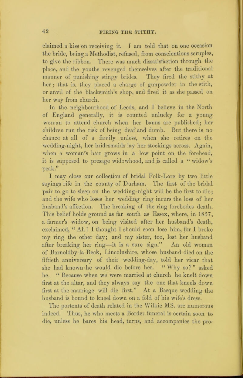 claimed a kiss on receiving it. I am told that on one occasion the bride, being a Methodist, refused, from conscientious scruples, to give the ribbon. There was much dissatisfaction through the place, and the youths revenged themselves after the traditional manner of punishing stingy brides. They fired the stithy at her; that is, they placed a charge of gunpowder in the stith, or anvil of the blacksmith’s shop, and fired it as she passed on her way from church. In the neighbourhood of Leeds, and I believe in the North of England generally, it is counted unlucky for a young woman to attend church when her banns are published; her children run the risk of being deaf and dumb. But there is no chance at all of a family unless, when she retires on the wedding-night, her bridesmaids lay her stockings across. Again, when a woman’s hair grows in a low point on the forehead, it is supposed to presage widowhood, and is called a “ widow’s peak.” I may close our collection of bridal Folk-Lore by two little sayings rife in the county of Durham. The first of the bridal pair to go to sleep on the wedding-night will be the first to die; and the wife who loses her wedding ring incurs the loss of her husband’s affection. The breaking of the ring forebodes death. This belief holds ground as far south as Essex, where, in 1857, a farmer’s widow, on being visited after her husband’s death, exclaimed, “ Ah ! I thought I should soon lose him, for I broke my ring the other day; and my sister, too, lost her husband after breaking her ring—it is a sure sign.” An old woman of Barnoldby-la-Beck, Lincolnshire, whose husband died on the fiftieth anniversary of their wedding-day, told her vicar that she had known he would die before her. “Why so?” asked he. “ Because when we were married at church he knelt down first at the altar, and they always say the one that kneels down first at the marriage will die first.” At a Basque wedding the husband is bound to kneel down on a fold of his wife’s dress. The portents of death related in the Wilkie MS. arc numerous indeed. Thus, he who meets a Border funeral is certain soon to die, unless he bares his head, turns, and accompanies the pro-