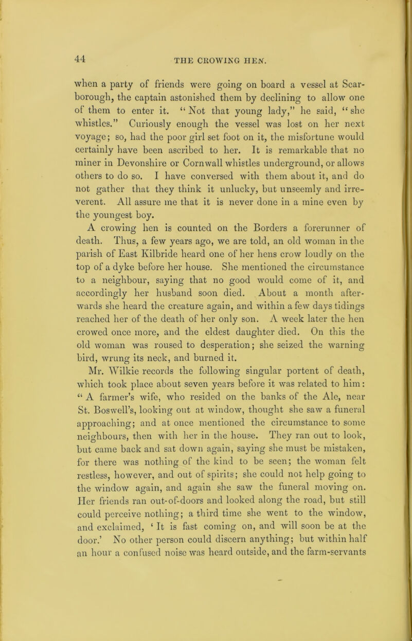 THE CROWING HEN. when a party of friends were going on board a vessel at Scar- borough, the captain astonished them by declining to allow one of them to enter it. “Not that young lady,” he said, “she whistles.” Curiously enough the vessel was lost on her next voyage; so, had the poor girl set foot on it, the misfortune would certainly have been ascribed to her. It is remarkable that no miner in Devonshire or Cornwall whistles underground, or allows others to do so. I have conversed with them about it, and do not gather that they think it unlucky, but unseemly and irre- verent. All assure me that it is never done in a mine even by the youngest boy. A crowing hen is counted on the Borders a forerunner of death. Thus, a few years ago, we are told, an old woman in the parish of East Kilbride heard one of her hens crow loudly on the top of a dyke before her house. She mentioned the circumstance to a neighbour, saying that no good would come of it, and accordingly her husband soon died. About a month after- wards she heard the creature again, and within a few days tidings reached her of the death of her only son. A week later the hen crowed once more, and the eldest daughter died. On this the old woman was roused to desperation; she seized the warning bird, wrung its neck, and burned it. Mr. Wilkie records the following singular portent of death, which took place about seven years before it was related to him: “ A farmer’s wife, who resided on the banks of the Ale, near St. Boswell’s, looking out at window, thought she saw a funeral approaching; and at once mentioned the circumstance to some neighbours, then with her in the house. They ran out to look, but came back and sat down again, saying she must be mistaken, for there was nothing of the kind to be seen; the woman felt restless, however, and out of spirits; she could not help going to the window again, and again she saw the funeral moving on. Her friends ran out-of-doors and looked along the road, but still could perceive nothing; a third time she went to the window, and exclaimed, ‘ It is fast coming on, and will soon be at the door.’ No other person could discern anything; but within half an hour a confused noise was heard outside, and the farm-servants