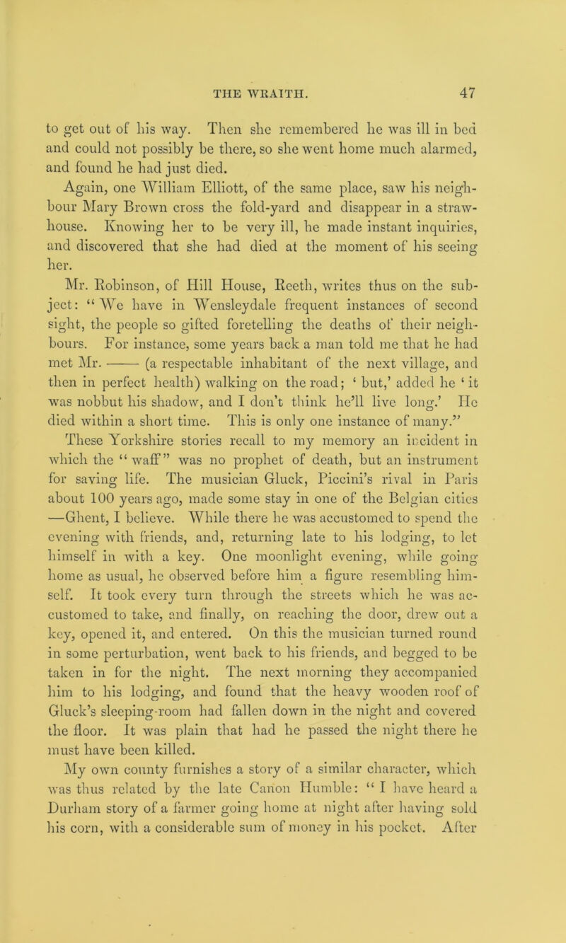 to get out of Lis way. Then she remembered he was ill in bed and could not possibly be there, so she went home much alarmed, and found he had just died. Again, one William Elliott, of the same place, saw his neigh- bour Mary Brown cross the fold-yard and disappear in a straw- house. Knowing her to be very ill, he made instant inquiries, and discovered that she had died at the moment of his seeing her. Mr. Robinson, of Hill House, Reeth, writes thus on the sub- ject: “We have in Wensleydale frequent instances of second sight, the people so gifted foretelling the deaths of their neigh- bours. For instance, some years back a man told me that he had met Mr. (a respectable inhabitant of the next village, and then in perfect health) walking on the road; ‘ but,’ added he ‘it was nobbut his shadow, and I don’t think he’ll live long.’ He died within a short time. This is only one instance of many.” These Yorkshire stories recall to my memory an incident in which the “waff” was no prophet of death, but an instrument for saving life. The musician Gluck, Piccini’s rival in Paris about 100 years ago, made some stay in one of the Belgian cities —Ghent, I believe. While there he was accustomed to spend the evening with friends, and, returning late to his lodging, to let himself in with a key. One moonlight evening, while going home as usual, he observed before him a figure resembling him- self. It took every turn through the streets which he was ac- customed to take, and finally, on reaching the door, drew out a key, opened it, and entered. On this the musician turned round in some perturbation, went back to his friends, and begged to be taken in for the night. The next morning they accompanied him to his lodging, and found that the heavy wooden roof of Gluck’s sleeping-room had fallen down in the night and covered the floor. It was plain that had he passed the night there he must have been killed. My own county furnishes a story of a similar character, which was thus related by the late Canon Humble: “ I have heard a Durham story of a farmer going home at night after having sold his corn, with a considerable sum of money in his pocket. After