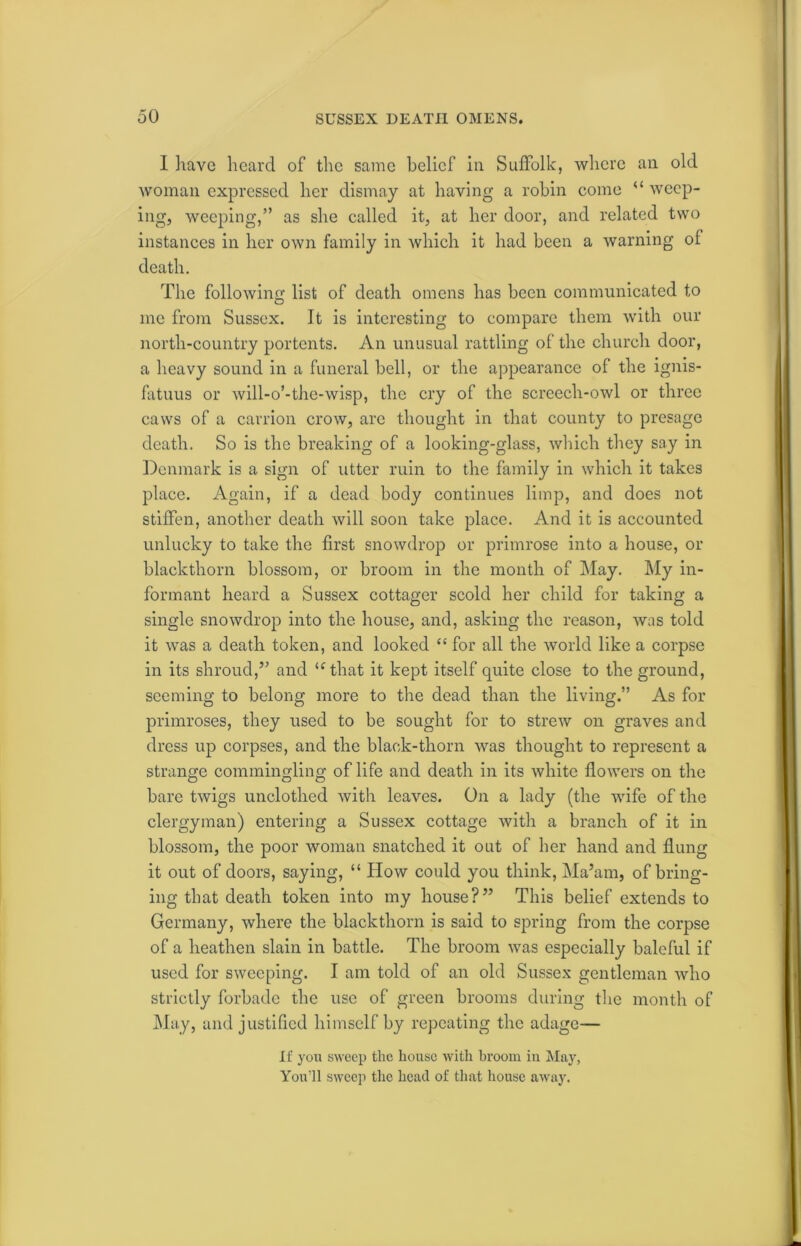 I have heard of the same belief in Suffolk, where an old woman expressed her dismay at having a robin come “ weep- ing, weeping,” as she called it, at her door, and related two instances in her own family in which it had been a warning ol death. The following list of death omens has been communicated to me from Sussex. It is interesting to compare them with our north-country portents. An unusual rattling of the church door, a heavy sound in a funeral bell, or the appearance of the ignis- fatuus or will-o’-the-wisp, the cry of the screech-owl or three caws of a carrion crow, are thought in that county to presage death. So is the breaking of a looking-glass, which they say in Denmark is a sign of utter ruin to the family in which it takes place. Again, if a dead body continues limp, and does not stiffen, another death will soon take place. And it is accounted unlucky to take the first snowdrop or primrose into a house, or blackthorn blossom, or broom in the month of May. My in- formant heard a Sussex cottager scold her child for taking a single snowdrop into the house, and, asking the reason, was told it was a death token, and looked “ for all the world like a corpse in its shroud,” and u that it kept itself quite close to the ground, seeming to belong more to the dead than the living.” As for primroses, they used to be sought for to strew on graves and dress up corpses, and the black-thorn was thought to represent a strange commingling of life and death in its white flowers on the bare twigs unclothed with leaves. On a lady (the wife of the clergyman) entering a Sussex cottage with a branch of it in blossom, the poor woman snatched it out of her hand and flung it out of doors, saying, “ How could you think, Ma’am, of bring- ing that death token into my house?” This belief extends to Germany, where the blackthorn is said to spring from the corpse of a heathen slain in battle. The broom was especially baleful if used for sweeping. I am told of an old Sussex gentleman who strictly forbade the use of green brooms during the month of May, and justified himself by repeating the adage— If you sweep the house with broom in May, You'll sweep the head of that house away.