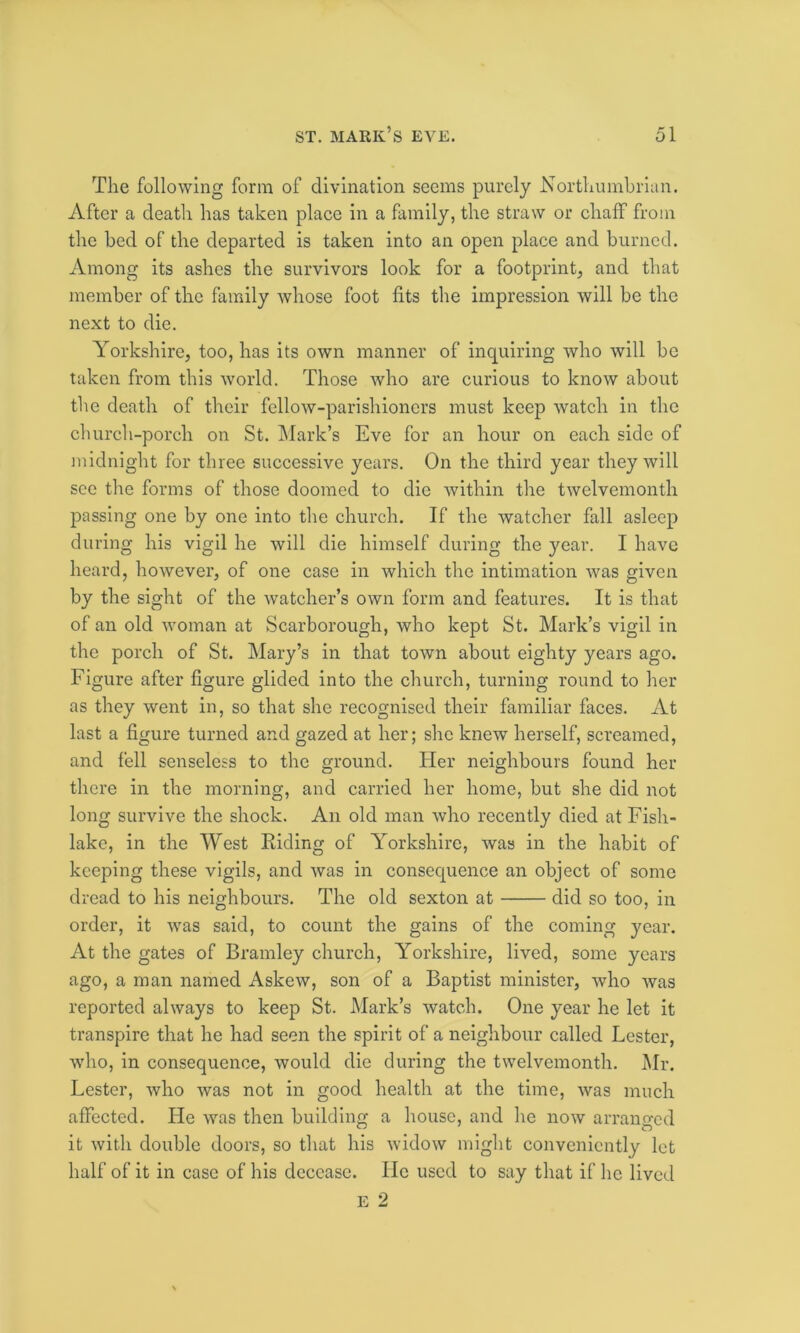 The following form of divination seems purely Northumbrian. After a deatli has taken place in a family, the straw or chaff from the bed of the departed is taken into an open place and burned. Among its ashes the survivors look for a footprint, and that member of the family whose foot fits the impression will be the next to die. Yorkshire, too, has its own manner of inquiring who will be taken from this world. Those who are curious to know about the death of their fellow-parishioners must keep watch in the church-porch on St. Mark’s Eve for an hour on each side of midnight for three successive years. On the third year they will see the forms of those doomed to die within the twelvemonth passing one by one into the church. If the watcher fall asleep during his vigil he will die himself during the year. I have heard, however, of one case in which the intimation was given by the sight of the watcher’s own form and features. It is that of an old woman at Scarborough, who kept St. Mark’s vigil in the porch of St. Mary’s in that town about eighty years ago. Figure after figure glided into the church, turning round to her as they went in, so that she recognised their familiar faces. At last a figure turned and gazed at her; she knew herself, screamed, and fell senseless to the ground. Her neighbours found her there in the morning, and carried her home, but she did not long survive the shock. An old man who recently died at Fish- lake, in the West Riding of Yorkshire, was in the habit of keeping these vigils, and was in consequence an object of some dread to his neighbours. The old sexton at did so too, in order, it was said, to count the gains of the coming year. At the gates of Bramley church, Yorkshire, lived, some years ago, a man named Askew, son of a Baptist minister, who was reported always to keep St. Mark’s watch. One year he let it transpire that he had seen the spirit of a neighbour called Lester, vTho, in consequence, would die during the twelvemonth. Mr. Lester, who was not in good health at the time, was much affected. He was then building a house, and lie now arranged it with double doors, so that his widow might conveniently let half of it in case of his decease. He used to say that if lie lived E 2