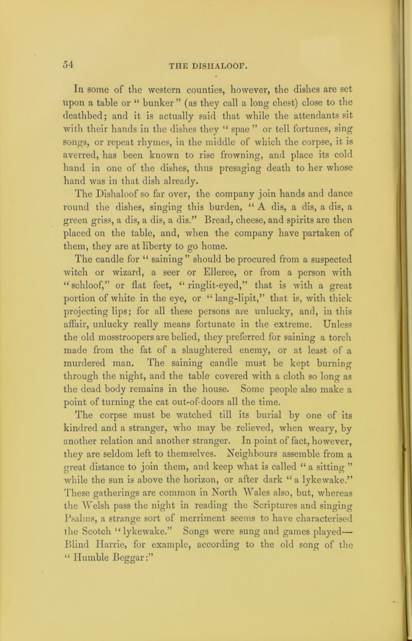 In some of the western counties, however, the dishes are set upon a table or “ bunker ” (as they call a long chest) close to the deathbed; and it is actually said that while the attendants sit with their hands in the dishes they “ spae ” or tell fortunes, sing songs, or repeat rhymes, in the middle of which the corpse, it is averred, has been known to rise frowning, and place its cold hand in one of the dishes, thus presaging death to her whose hand was in that dish already. The Dishaloof so far over, the company join hands and dance round the dishes, singing this burden, “ A dis, a dis, a dis, a green griss, a dis, a dis, a dis.” Bread, cheese, and spirits are then placed on the table, and, when the company have partaken of them, they are at liberty to go home. The candle for “ saining” should be procured from a suspected witch or wizard, a seer or Elleree, or from a person with “schloof,” or flat feet, “ ringlit-eyed,” that is with a great portion of white in the eye, or “ lang-lipit,” that is, with thick projecting lips; for all these persons are unlucky, and, in this affair, unlucky really means fortunate in the extreme. Unless the old mosstroopers are belied, they preferred for saining a torch made from the fat of a slaughtered enemy, or at least of a murdered man. The saining candle must be kept burning through the night, and the table- covered with a cloth so long as the dead body remains in the house. Some people also make a point of turning the cat out-of-doors all the time. The corpse must be watched till its burial by one of its kindred and a stranger, who may be relieved, when weary, by another relation and another stranger. In point of fact, however, they are seldom left to themselves. Neighbours assemble from a great distance to join them, and keep what is called “ a sitting ” while the sun is above the horizon, or after dark “a lykewake.” These gatherings are common in North Wales also, but, whereas the Welsh pass the night in reading the Scriptures and singing Psalms, a strange sort of merriment seems to have characterised the Scotch u lykewake.” Songs were sung and games played— Blind Ilarrie, for example, according to the old song of the u Humble Beggar:”