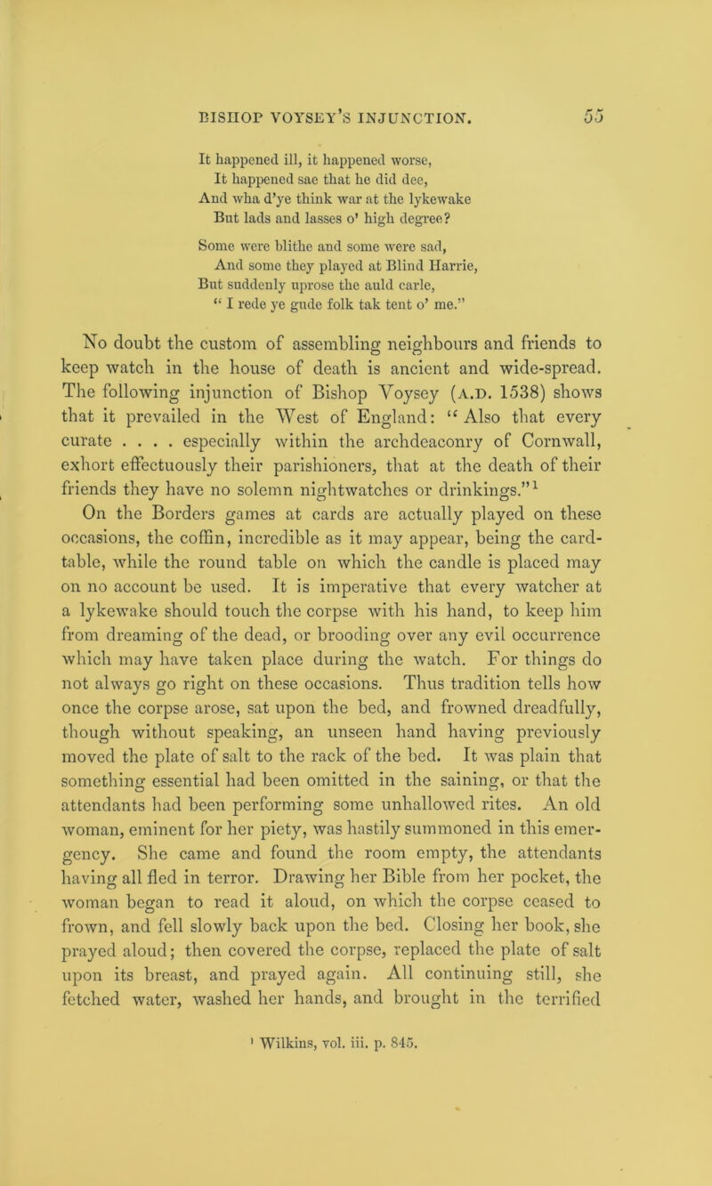 It happened ill, it happened worse, It happened sae that he did dee, And wha d’ye think war at the lykewake But lads and lasses o’ high degree? Some were blithe and some were sad, And some they played at Blind Harrie, But suddenly uprose the auld carle, “ I rede ye gude folk tak tent o’ me.” No doubt the custom of assembling neighbours and friends to keep watch in the house of death is ancient and wide-spread. The following injunction of Bishop Voysey (a.d. 1538) shows that it prevailed in the West of England: u Also that every curate .... especially within the archdeaconry of Cornwall, exhort effectuously their parishioners, that at the death of their friends they have no solemn nightwatches or drinkings.”1 On the Borders games at cards are actually played on these occasions, the coffin, incredible as it may appear, being the card- table, while the round table on which the candle is placed may on no account be used. It is imperative that every watcher at a lykewake should touch the corpse with his hand, to keep him from dreaming of the dead, or brooding over any evil occurrence which may have taken place during the watch. For things do not always go right on these occasions. Thus tradition tells how once the corpse arose, sat upon the bed, and frowned dreadfully, though without speaking, an unseen hand having previously moved the plate of salt to the rack of the bed. It was plain that something essential had been omitted in the saining, or that the attendants had been performing some unhallowed rites. An old woman, eminent for her piety, was hastily summoned in this emer- gency. She came and found the room empty, the attendants having all fled in terror. Drawing her Bible from her pocket, the woman began to read it aloud, on which the corpse ceased to frown, and fell slowly back upon the bed. Closing her book, she prayed aloud; then covered the corpse, replaced the plate of salt upon its breast, and prayed again. All continuing still, she fetched water, washed her hands, and brought in the terrified 1 Wilkins, vol. iii. p. 845.