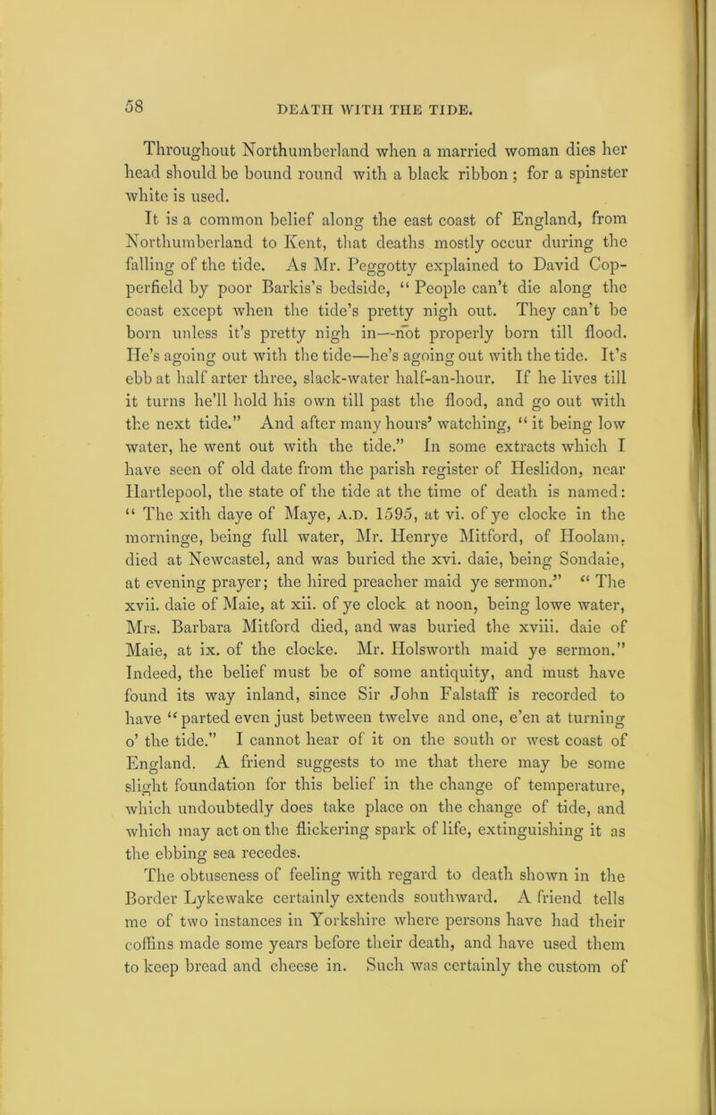 DEATH WITH THE TIDE. Throughout Northumberland when a married woman dies her head should be bound round with a black ribbon ; for a spinster white is used. It is a common belief along the east coast of England, from Northumberland to Kent, that deaths mostly occur during the falling of the tide. As Mr. Peggotty explained to David Cop- pcrfield by poor Barkis’s bedside, “ People can’t die along the coast except when the tide’s pretty nigh out. They can’t be born unless it’s pretty nigh in—not properly born till flood. He’s agoing out with the tide—he’s agoing out with the tide. It’s ebb at half arter three, slack-water half-an-hour. If he lives till it turns he’ll hold his own till past the flood, and go out with the next tide.” And after many hours’ watching, “ it being low water, he went out with the tide.” In some extracts which I have seen of old date from the parish register of Heslidon, near Hartlepool, the state of the tide at the time of death is named: “ The xith daye of Maye, a.d. 1595, at vi. of ye clocke in the morninge, being full water, Mr. Henrye Mitford, of Hoolam, died at Newcastel, and was buried the xvi. daie, being Sondaie, at evening prayer; the hired preacher maid ye sermon.” ei The xvii. daie of Maie, at xii. of ye clock at noon, being lowe water, Mrs. Barbara Mitford died, and was buried the xviii. daie of Maie, at ix. of the clocke. Mr. Ilolsworth maid ye sermon.” Indeed, the belief must be of some antiquity, and must have found its way inland, since Sir John Falstaff is recorded to have u parted even just between twelve and one, e’en at turning o’ the tide.” I cannot hear of it on the south or west coast of England. A friend suggests to me that there may be some slight foundation for this belief in the change of temperature, which undoubtedly does take place on the change of tide, and which may act on the flickering spark of life, extinguishing it as the ebbing sea recedes. The obtuseness of feeling with regard to death shown in the Border Lykewake certainly extends southward. A friend tells me of two instances in Yorkshire where persons have had their coffins made some years before their death, and have used them to keep bread and cheese in. Such was certainly the custom of