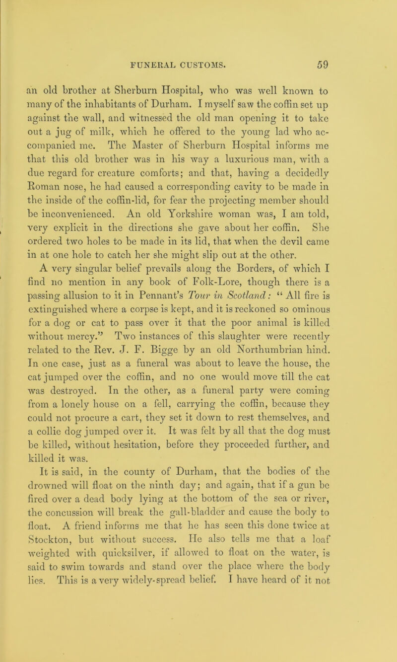 an old brother at Sherburn Hospital, who was well known to many of the inhabitants of Durham. I myself saw the coffin set up against the wall, and witnessed the old man opening it to take out a jug of milk, which he offered to the young lad who ac- companied me. The Master of Sherburn Hospital informs me that this old brother was in his way a luxurious man, with a due regard for creature comforts; and that, having a decidedly Roman nose, he had caused a corresponding cavity to be made in the inside of the coffin-lid, for fear the projecting member should be inconvenienced. An old Yorkshire woman was, I am told, very explicit in the directions she gave about her coffin. She ordered two holes to be made in its lid, that when the devil came in at one hole to catch her she might slip out at the other. A very singular belief prevails along the Borders, of which I find no mention in any book of Folk-Lore, though there is a passing allusion to it in Pennant’s Tour in Scotland: “ All fire is extinguished where a corpse is kept, and it is reckoned so ominous for a dog or cat to pass over it that the poor animal is killed without mercy.” Two instances of this slaughter were recently related to the Rev. J. F. Bigge by an old Northumbrian hind. In one case, just as a funeral was about to leave the house, the cat jumped over the coffin, and no one would move till the cat was destroyed. In the other, as a funeral party were coming from a lonely house on a fell, carrying the coffin, because they could not procure a cart, they set it down to rest themselves, and a collie dog jumped over it. It was felt by all that the dog must be killed, without hesitation, before they proceeded further, and killed it was. It is said, in the county of Durham, that the bodies of the drowned will float on the ninth day; and again, that if a gun be fired over a dead body lying at the bottom of the sea or river, the concussion will break the gall-bladder and cause the body to float. A friend informs me that he has seen this done twice at Stockton, but without success. He also tells me that a loaf weighted with quicksilver, if allowed to float on the water, is said to swim towards and stand over the place where the body lies. This is a very widely-spread belief. I have heard of it not
