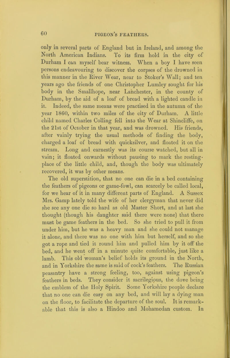 only in several parts of England but in Ireland, and among the North American Indians. To its firm hold in the city of Durham I can myself bear witness. When a boy I have seen persons endeavouring to discover the corpses of the drowned in this manner in the River Wear, near to Stoker’s Wall; and ten years ago the friends of one Christopher Lumley sought for his body in the Smallhope, near Lanchester, in the county of Durham, by the aid of a loaf of bread with a lighted candle in it. Indeed, the same means were practised in the autumn of the year 1860, within two miles of the city of Durham. A little child named Charles Colling fell into the Wear at Shincliffe, on the 21st of October in that year, and was drowned. His friends, after vainly trying the usual methods of finding the body, charged a loaf of bread with quicksilver, and floated it on the stream. Long and earnestly was its course watched, but all in vain; it floated onwards without pausing to mark the resting- place of the little child, and, though the body was ultimately recovered, it was by other means. The old superstition, that no one can die in a bed containing the feathers of pigeons or game-fowl, can scarcely be called local, for we hear of it in many different parts of England. A Sussex Mrs. Gamp lately told the wife of her clergyman that never did she see any one die so hard as old Master Short, and at last she thought (though his daughter said there were none) that there must be game feathers in the bed. So she tried to pull it from under him, but he was a heavy man and she could not manage it alone, and there was no one with him but herself, and so she got a rope and tied it round him and pulled him by it off the bed, and he went off in a minute quite comfortable, just like a lamb. This old woman’s belief holds its ground in the North, and in Yorkshire the same is said of cock’s feathers. The Russian peasantry have a strong feeling, too, against using pigeon’s feathers in beds. They consider it sacrilegious, the dove being the emblem of the Holy Spirit. Some Yorkshire people declare that no one can die easy on any bed, and will lay a dying man on the floor, to facilitate the departure of the soul. It is remark- able that this is also a Hindoo and Mohamedan custom. In