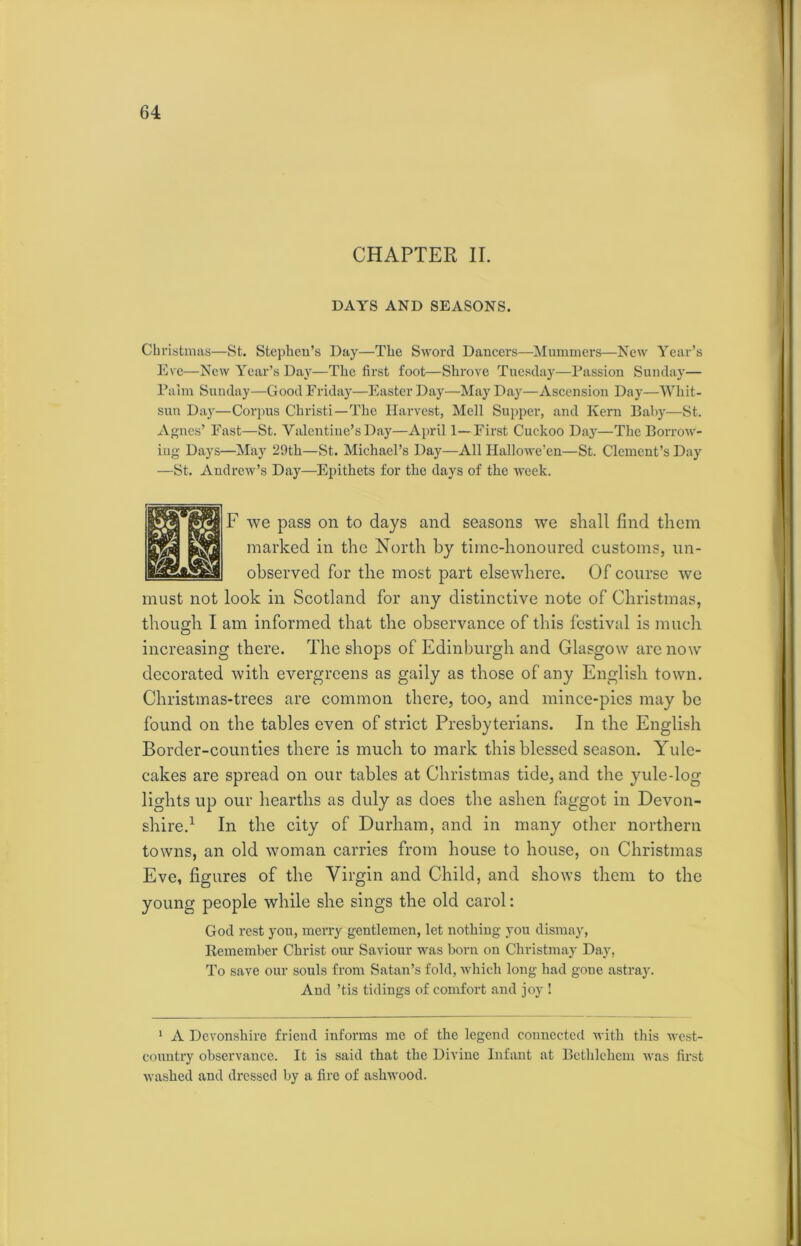 CHAPTER II. DAYS AND SEASONS. Christmas—St. Stephen’s Day—The Sword Dancers—Mummers—New Year’s Eve—New Year’s Day—The first foot—Shrove Tuesday—Passion Sunday— Palm Sunday—Good Friday—Easter Day—May Day—Ascension Day—Whit- sun Day—Corpus Christi—The Harvest, Mell Supper, and Kern Baby—St. Agnes’ East—St. Valentine’s Day—April 1—First Cuckoo Day—The Borrow- ing Days—May 29th—St. Michael’s Day—All Hallowe’en—St. Clement’s Day —St. Andrew’s Day—Epithets for the days of the week. F we pass on to days and seasons we shall find them marked in the North by time-honoured customs, un- observed for the most part elsewhere. Of course we must not look in Scotland for any distinctive note of Christmas, though I am informed that the observance of this festival is much increasing there. The shops of Edinburgh and Glasgow are now decorated with evergreens as gaily as those of any English town. Christmas-trees are common there, too, and mince-pies may be found on the tables even of strict Presbyterians. In the English Border-counties there is much to mark this blessed season. Yule- cakes are spread on our tables at Christmas tide, and the yule-log- lights up our hearths as duly as does the ashen faggot in Devon- shire.1 In the city of Durham, and in many other northern towns, an old woman carries from house to house, on Christmas Eve, figures of the Virgin and Child, and shows them to the young people while she sings the old carol: God rest you, merry gentlemen, let nothing you dismay, Remember Christ our Saviour was born on Christmay Day, To save our souls from Satan’s fold, which long had gone astray. And ’tis tidings of comfort and joy ! 1 A Devonshire friend informs me of the legend connected with this west- country observance. It is said that the Divine Infant at Bethlehem was first washed and dressed by a fire of ashwood.