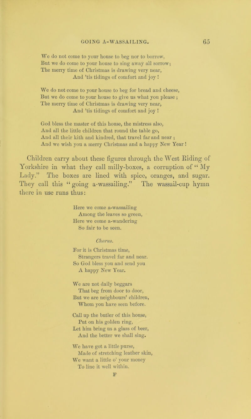 We do not come to your house to beg nor to borrow, But we do come to your house to sing away all sorrow; The merry time of Christmas is drawing very near, And ’tis tidings of comfort and joy ! We do not come to your house to beg for bread and cheese, But we do come to your house to give us what you please ; The merry time of Christmas is drawing very near, And ’tis tidings of comfort and joy ! God bless the master of this house, the mistress also, And all the little children that round the table go, And all their kith and kindred, that travel far and near ; And we wish you a merry Christmas and a happy New Year! Children carry about these figures through the West Riding of Yorkshire in what they call milly-boxes, a corruption of “ My Lady.” The boxes are lined with spice, oranges, and sugar. They call this “going a-wassailing.” The wassail-cup hymn there in use runs thus: Here we come a-wassailing Among the leaves so green, Here we come a-wandering So fair to be seen. Chorus. Bor it is Christmas time, Strangers travel far and near. So God bless you and send you A happy New Year. We are not daily beggars That beg from door to door, But we are neighbours’ children, Whom yon have seen before. Call up the butler of this house, Put on his golden ring, Let him bring us a glass of beer, And the better we shall sing. We have got a little purse, Made of stretching leather skin, We want a little o’ your money To line it well within. F