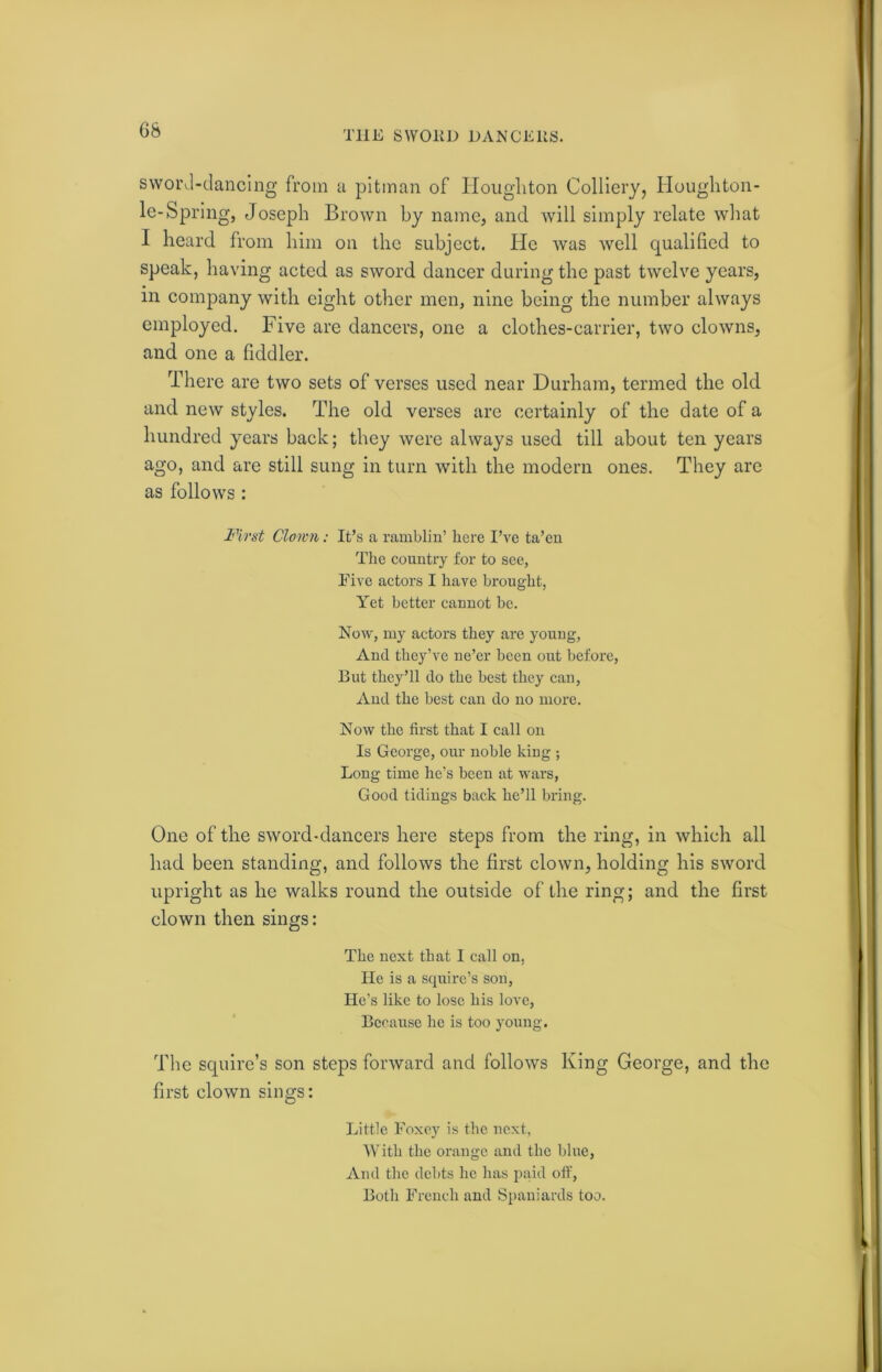 sword-dancing from a pitman of Houghton Colliery, Houghton- le-Spring, Joseph Brown by name, and will simply relate what I heard from him on the subject. He was well qualified to speak, having acted as sword dancer during the past twelve years, m company with eight other men, nine being the number always employed. Five are dancers, one a clothes-carrier, two clowns, and one a fiddler. There are two sets of verses used near Durham, termed the old and new styles. The old verses are certainly of the date of a hundred years back; they were always used till about ten years ago, and are still sung in turn with the modern ones. They are as follows : First Clown: It’s a ramblin’ here I’ve ta’en The country for to see, Five actors I have brought, Yet better cannot be. Now, my actors they are young, And they’ve ne’er been out before, But they’ll do the best they can, And the best can do no more. Now the first that I call on Is George, our noble king ; Long time he’s been at wars, Good tidings back he’ll bring. One of the sword-dancers here steps from the ring, in which all had been standing, and follows the first clown, holding his sword upright as he walks round the outside of the ring; and the first clown then sings: The next that 1 call on, He is a squire’s son, He’s like to lose his love, Because he is too young. The squire’s son steps forward and follows King George, and the first clown sings: Little Foxey is the next, With the orange and the blue, And the debts he has paid off, Both French and Spaniards too.