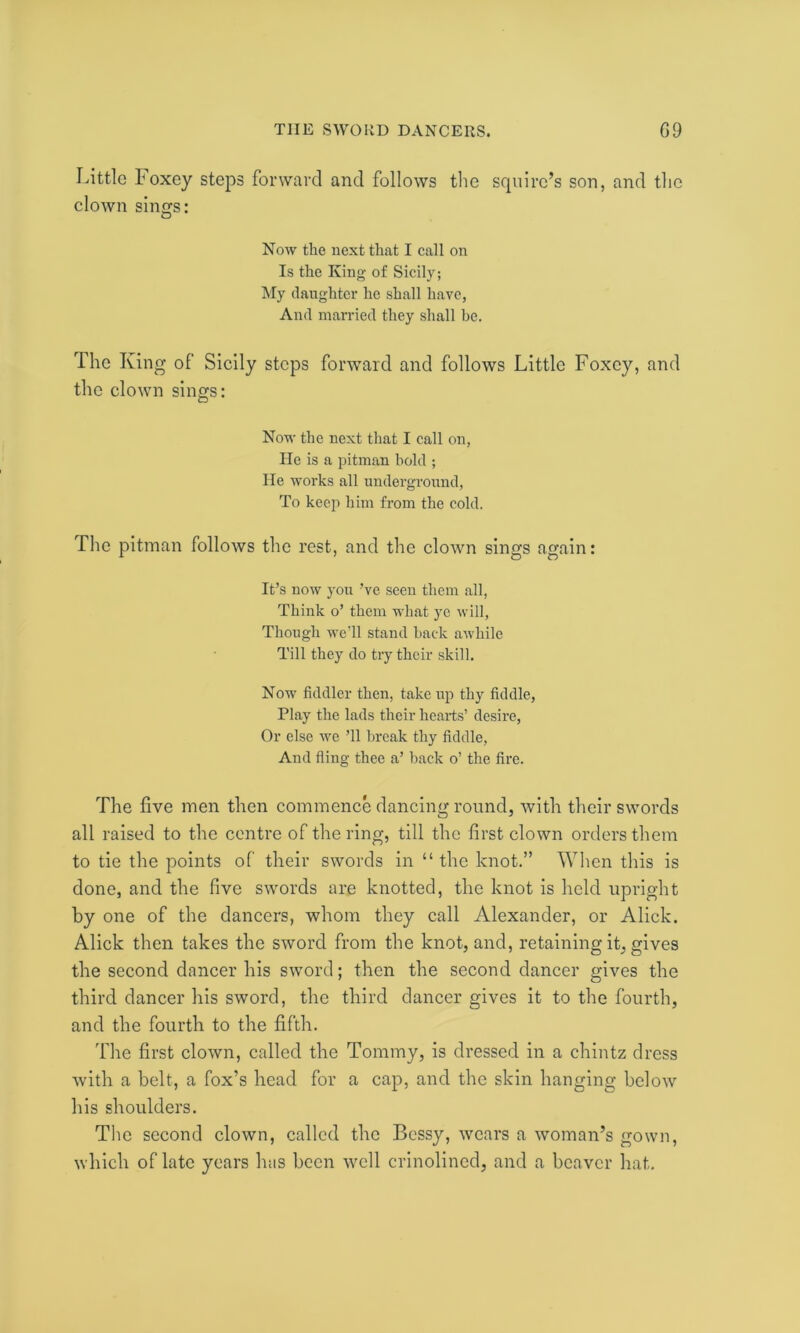 Little boxey steps forward and follows the squire’s son, and the clown sinsfs: O Now the next that I call on Is the King of Sicily; My daughter he shall have, And married they shall he. The King of Sicily steps forward and follows Little Foxcy, and the clown sings: Now the next that I call on, He is a pitman bold ; He works all underground, To keep him from the cold. The pitman follows the rest, and the clown sings again: It’s now you’ve seen them all, Think o’ them what yc will, Though we’ll stand back awhile Till they do try their skill. Now fiddler then, take up thy fiddle, Play the lads their hearts’ desire, Or else we ’ll break thy fiddle, And fling thee a’ back o’ the fire. The five men then commence dancing round, with their swords all raised to the centre of the ring, till the first clown orders them to tie the points of their swords in “ the knot.” When this is done, and the five swords are knotted, the knot is held upright by one of the dancers, whom they call Alexander, or Alick. Alick then takes the sword from the knot, and, retaining it, gives the second dancer his sword; then the second dancer gives the third dancer his sword, the third dancer gives it to the fourth, and the fourth to the fifth. The first clown, called the Tommy, is dressed in a chintz dress with a belt, a fox’s head for a cap, and the skin hanging below his shoulders. The second clown, called the Bessy, wears a woman’s gown, which of late years has been well crinolined, and a beaver hat.