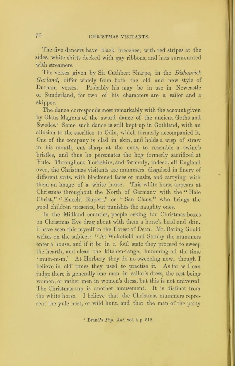 CHRISTMAS VISITANTS. The five dancers have black breeches, with red stripes at the sides, white shirts decked with gay ribbons, and hats surmounted with streamers. The verses given by Sir Cuthbert Sharpe, in the Bishoprick Garland, differ widely from both the old and new style of Durham verses. Probably his may be in use in Newcastle or Sunderland, for two of his characters are a sailor and a skipper. The dance corresponds most remarkably with the account given by Olaus Magnus of the sword dance of the ancient Goths and Swedes.1 Some such dance is still kept up in Gothland, with an allusion to the sacrifice to Odin, which formerly accompanied it. One of the company is clad in skin, and holds a wisp of straw in his mouth, cut sharp at the ends, to resemble a swine’s bristles, and thus he personates the hog formerly sacrificed at Yule. Throughout Yorkshire, and formerly, indeed, all England over, the Christmas visitants are mummers disguised in finery of different sorts, with blackened faces or masks, and carrying with them an image of a white horse. This white horse appears at Christmas throughout the North of Germany with the “ Hale Christ,” “ Knecht Rupert,” or “ San Claus,” who brings the good children presents, but punishes the naughty ones. In the Midland counties, people asking for Christmas-boxes on Christmas Eve drag about with them a horse’s head and skin. I have seen this myself in the Forest of Dean. Mr. Baring Gould writes on the subject: “At Wakefield and Stanby the mummers enter a house, and if it be in a foul state they proceed to sweep the hearth, and clean the kitchen-range, humming all the time ‘ mum-m-m.’ At Horbury they do no sweeping now, though I believe in old times they used to practise it. As far as I can judge there is generally one man in sailor’s dress, the rest being women, or rather men in women’s dress, but this is not universal. The Christmas-tup is another amusement. It is distinct from the white horse. I believe that the Christmas mummers repre- sent the yule host, or wild hunt, and that the man of the party