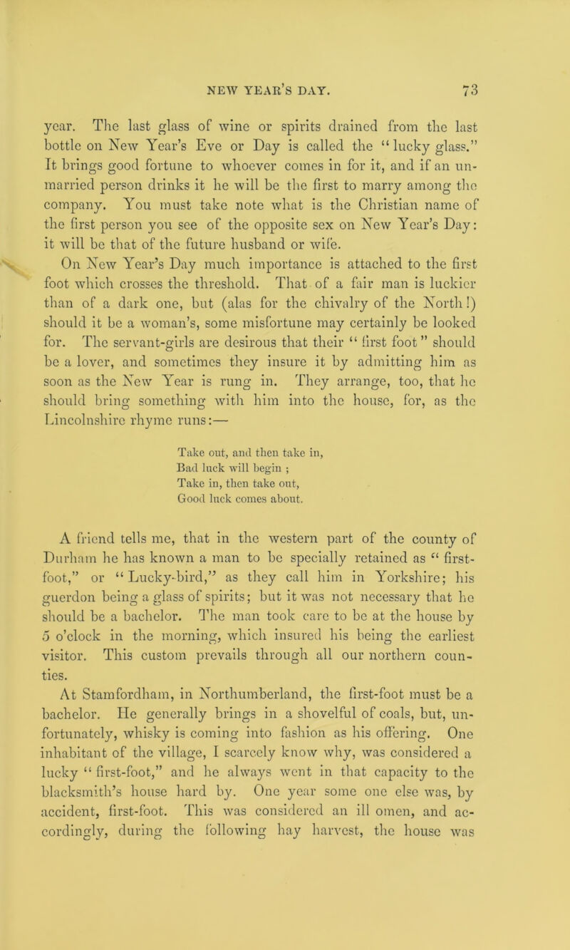 year. The last glass of wine or spirits drained from the last bottle on New Year’s Eve or Day is called the “ lucky glass.” It brings good fortune to whoever comes in for it, and if an un- married person drinks it he will be the first to marry among the company. You must take note what is the Christian name of the first person you see of the opposite sex on New Year’s Day: it will be that of the future husband or wife. On New Year’s Day much importance is attached to the first foot which crosses the threshold. That of a fair man is luckier than of a dark one, but (alas for the chivalry of the North!) should it be a woman’s, some misfortune may certainly be looked for. The servant-girls are desirous that their “ first foot” should be a lover, and sometimes they insure it by admitting him as soon as the New Year is rung in. They arrange, too, that he should bring something with him into the house, for, as the Lincolnshire rhyme runs:— Take out, and then take in, Bad luck will begin ; Take in, then take out, Good luck comes about. A friend tells me, that in the western part of the county of Durham he has known a man to be specially retained as “ first- foot,” or “ Lucky-bird,” as they call him in Yorkshire; his guerdon being a glass of spirits; but it was not necessary that he should be a bachelor. The man took care to be at the house by 5 o’clock in the morning, which insured his being the earliest visitor. This custom prevails through all our northern coun- ties. At Stamfordham, in Northumberland, the first-foot must be a bachelor. lie generally brings in a shovelful of coals, but, un- fortunately, whisky is coming into fashion as his offering. One inhabitant of the village, I scarcely know why, was considered a lucky “ first-foot,” and he always went in that capacity to the blacksmith’s house hard by. One year some one else was, by accident, first-foot. This was considered an ill omen, and ac- cordingly, during the following hay harvest, the house vras