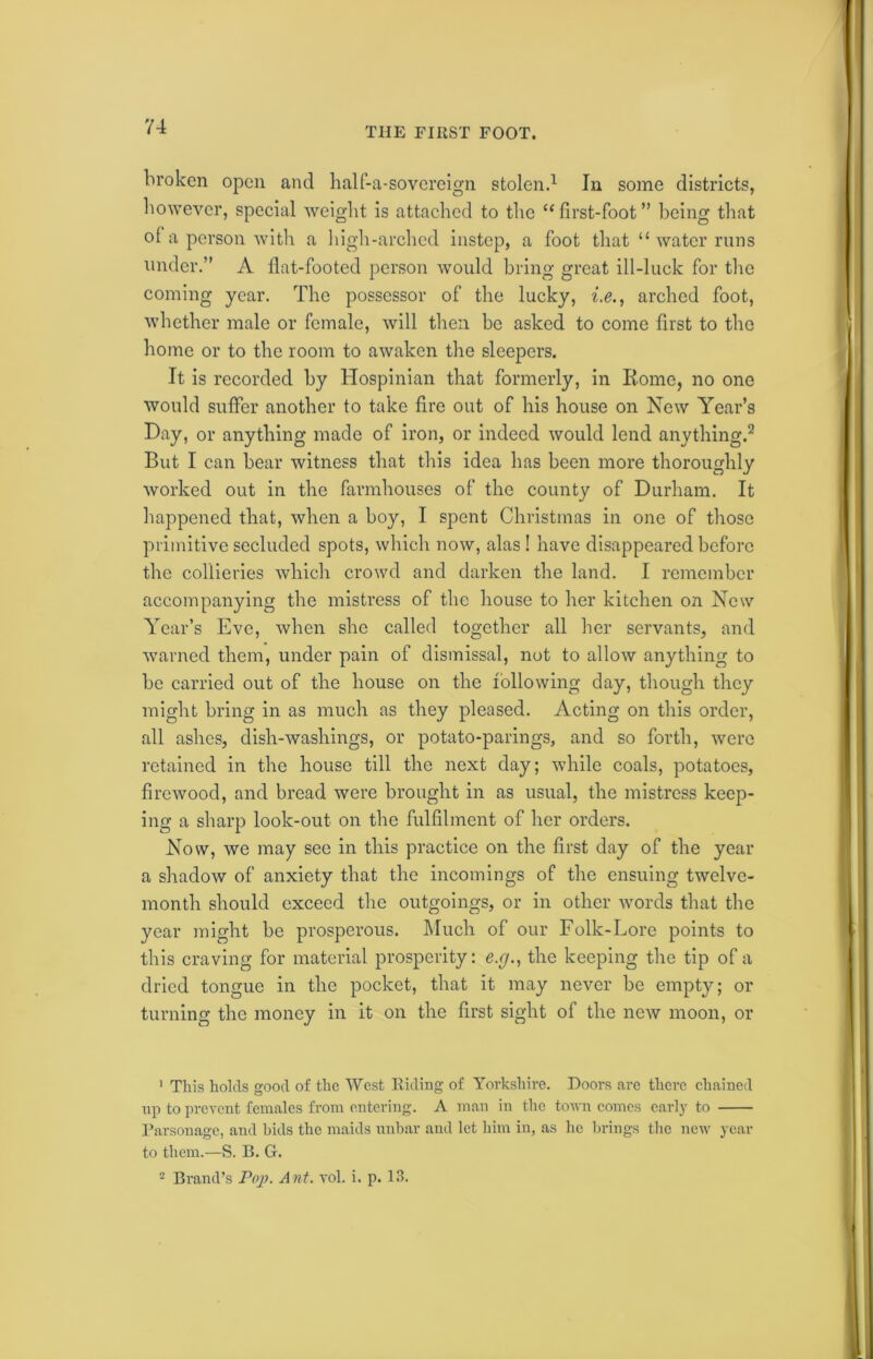 TIIE FIRST FOOT. broken open and half-a-sovereign stolen.1 In some districts, however, special weight is attached to the “first-foot” being that of a person with a high-arched instep, a foot that “ water runs under.” A fiat-footed person would bring great ill-luck for the coming year. The possessor of the lucky, i.e., arched foot, whether male or female, will then be asked to come first to the home or to the room to awaken the sleepers. It is recorded by Hospinian that formerly, in Iiorne, no one would suffer another to take fire out of his house on New Year’s Day, or anything made of iron, or indeed would lend anything.2 But I can bear witness that this idea has been more thoroughly worked out in the farmhouses of the county of Durham. It happened that, when a boy, I spent Christmas in one of those primitive secluded spots, which now, alas! have disappeared before the collieries which crowd and darken the land. I remember accompanying the mistress of the house to her kitchen on New Year’s Eve, when she called together all her servants, and warned them, under pain of dismissal, not to allow anything to be carried out of the house on the following day, though they might bring in as much as they pleased. Acting on this order, all ashes, dish-washings, or potato-parings, and so forth, were retained in the house till the next day; while coals, potatoes, firewood, and bread were brought in as usual, the mistress keep- ing a sharp look-out on the fulfilment of her orders. Now, we may see in this practice on the first day of the year a shadow of anxiety that the incomings of the ensuing twelve- month should exceed the outgoings, or in other words that the year might be prosperous. Much of our Folk-Lore points to this craving for material prosperity: e.g., the keeping the tip of a dried tongue in the pocket, that it may never be empty; or turning the money in it on the first sight of the new moon, or 1 This holds good of the West Riding of Yorkshire. Doors are there chained up to prevent females from entering. A man in the town comes early to Parsonage, and bids the maids unbar and let him in, as ho brings the new year to them.—S. B. G.