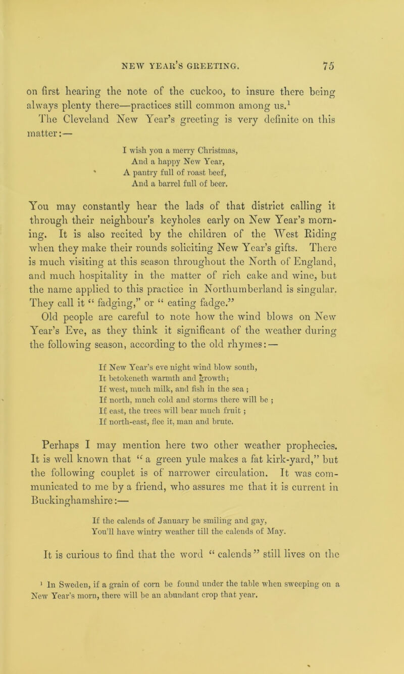 on first hearing the note of the cuckoo, to insure there being always plenty there—practices still common among us.1 The Cleveland New Year’s greeting is very definite on this matter:— I wish you a merry Christmas, And a happy New Year, ' A pantry full of roast beef, And a barrel full of beer. You may constantly hear the lads of that district calling it through their neighbour’s keyholes early on New Year’s morn- ing. It is also recited by the children of the West Riding when they make their rounds soliciting New Year’s gifts. There is much visiting at this season throughout the North of England, and much hospitality in the matter of rich cake and wine, but the name applied to this practice in Northumberland is singular. They call it “ fadging,” or “ eating fadge.” Old people are careful to note how the wind blows on New Year’s Eve, as they think it significant of the weather during the following season, according to the old rhymes: — If New Year’s eve night wind blow south, It betokeneth warmth and growth; If west, much milk, and fisli in the sea ; If north, much cold and storms there will be ; If east, the trees will bear much fruit ; If north-east, flee it, man and brute. Perhaps I may mention here two other weather prophecies. It is well known that lc a green yule makes a fat kirk-yard,” but the following couplet is of narrower circulation. It was com- municated to me by a friend, who assures me that it is current in Buckinghamshire:— If the calends of January be smiling and gay, You’ll have wintry weather till the caleuds of May. It is curious to find that the word “ calends” still lives on the 1 In Sweden, if a grain of corn be found under the table when sweeping on a New Year’s morn, there will be an abundant crop that year.