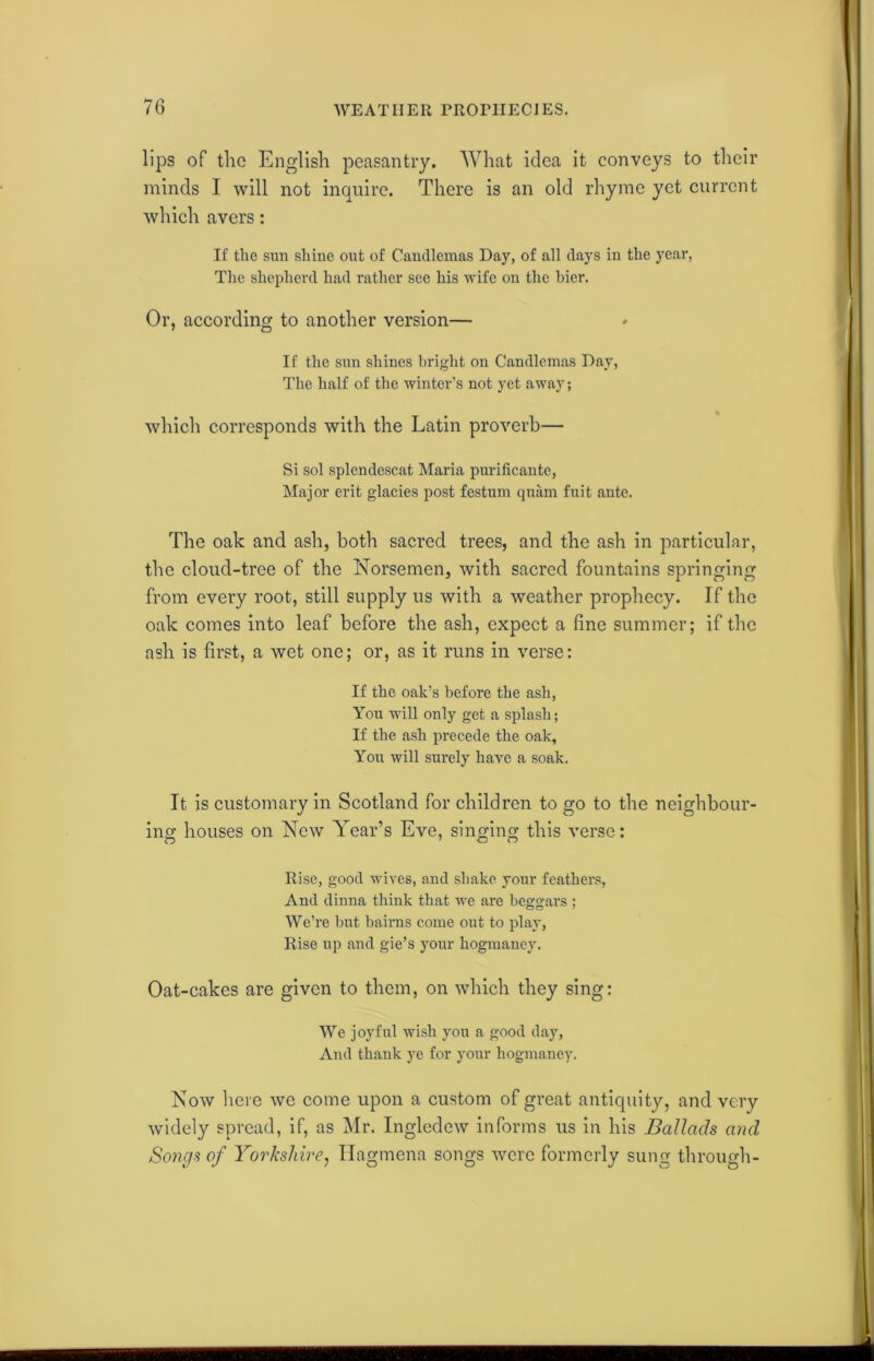 WEATHER rROniECIES. >- n U) lips of the English peasantry. What idea it conveys to their minds I will not inquire. There is an old rhyme yet current which avers: If the sun shine out of Candlemas Day, of all days in the year, The shepherd had rather see his wife on the bier. Or, according to another version— If the sun shines bright on Candlemas Day, The half of the winter’s not yet away; which corresponds with the Latin proverb— Si sol splendescat Maria purificante, Major erit glacies post festum quam fuit ante. The oak and ash, both sacred trees, and the ash in particular, the cloud-tree of the Norsemen, with sacred fountains springing from every root, still supply us with a weather prophecy. If the oak comes into leaf before the ash, expect a fine summer; if the ash is first, a wet one; or, as it runs in verse: If the oak’s before the ash, You will only get a splash; If the ash precede the oak. You will surely have a soak. It is customary in Scotland for children to go to the neighbour- ing houses on New Year’s Eve, singing this verse: n 1 o o Rise, good wives, and shake your feathers, And dinna think that we are beggars ; We’re but bairns come out to play, Rise up and gie’s your hogmaney. Oat-cakes are given to them, on which they sing: We joyful wish you a good day, And thank ye for your hogmaney. Now here we come upon a custom of great antiquity, and very widely spread, if, as Mr. Ingledcw informs us in his Ballads and Songs of Yorkshire, Hagmena songs were formerly sung through-
