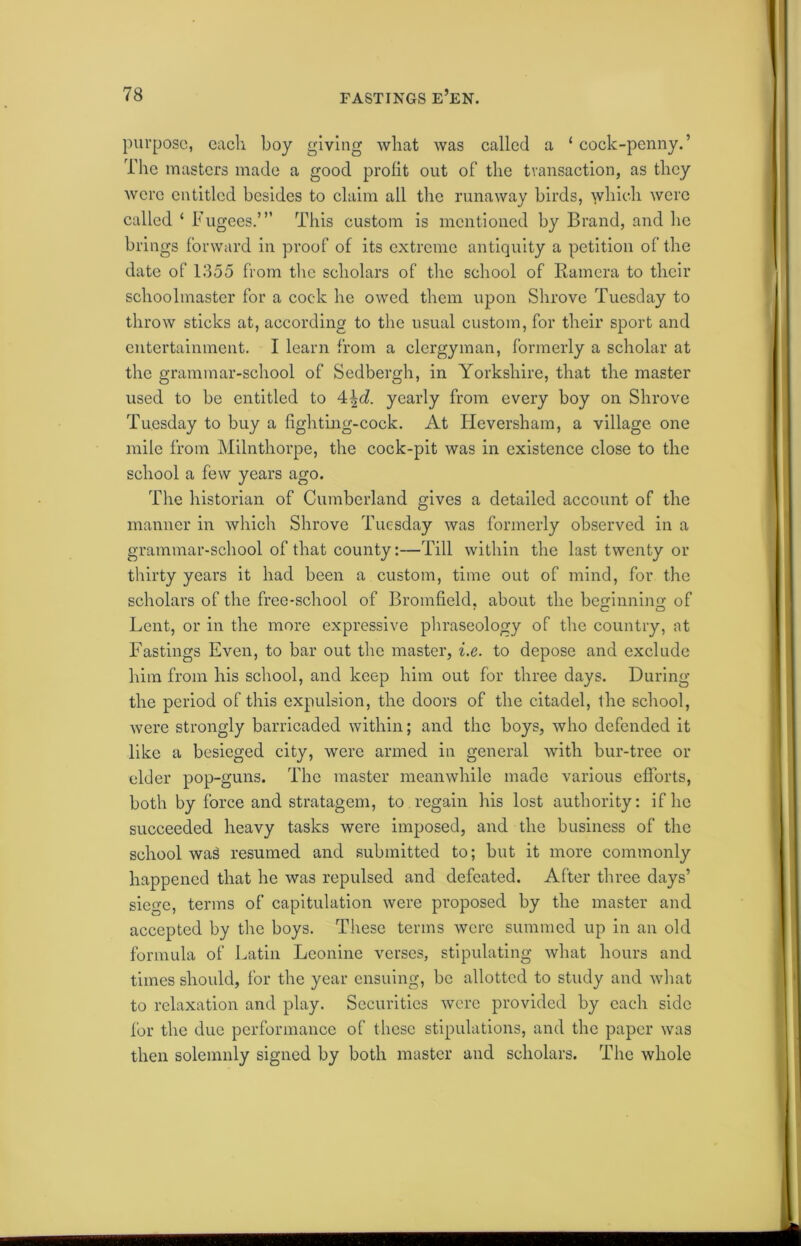 purpose, each boy giving what was called a ‘ cock-penny.’ The masters made a good profit out of the transaction, as they were entitled besides to claim all the runaway birds, which were called ‘ Fugees.’” This custom is mentioned by Brand, and he brings forward in proof of its extreme antiquity a petition of the date of 1355 from the scholars of the school of Ramera to their schoolmaster for a cock he owed them upon Shrove Tuesday to throw sticks at, according to the usual custom, for their sport and entertainment. I learn from a clergyman, formerly a scholar at the grammar-school of Sedbergh, in Yorkshire, that the master used to be entitled to 4\d. yearly from every boy on Shrove Tuesday to buy a fighting-cock. At Ideversham, a village one mile from Milnthorpe, the cock-pit was in existence close to the school a few years ago. The historian of Cumberland gives a detailed account of the manner in which Shrove Tuesday was formerly observed in a grammar-school of that county:—Till within the last twenty or thirty years it had been a custom, time out of mind, for the scholars of the free-school of Bromfield, about the beginning of Lent, or in the more expressive phraseology of the country, at Fastings Even, to bar out the master, i.e. to depose and exclude him from his school, and keep him out for three days. During the period of this expulsion, the doors of the citadel, the school, were strongly barricaded within; and the boys, who defended it like a besieged city, were armed in general with bur-tree or elder pop-guns. The master meanwhile made various efforts, both by force and stratagem, to regain his lost authority: if he succeeded heavy tasks were imposed, and the business of the school wa3 resumed and submitted to; but it more commonly happened that he was repulsed and defeated. After three days’ siege, terms of capitulation were proposed by the master and accepted by the boys. These terms were summed up in an old formula of Latin Leonine verses, stipulating what hours and times should, for the year ensuing, be allotted to study and what to relaxation and play. Securities were provided by each side for the due performance of these stipulations, and the paper was then solemnly signed by both master and scholars. The whole
