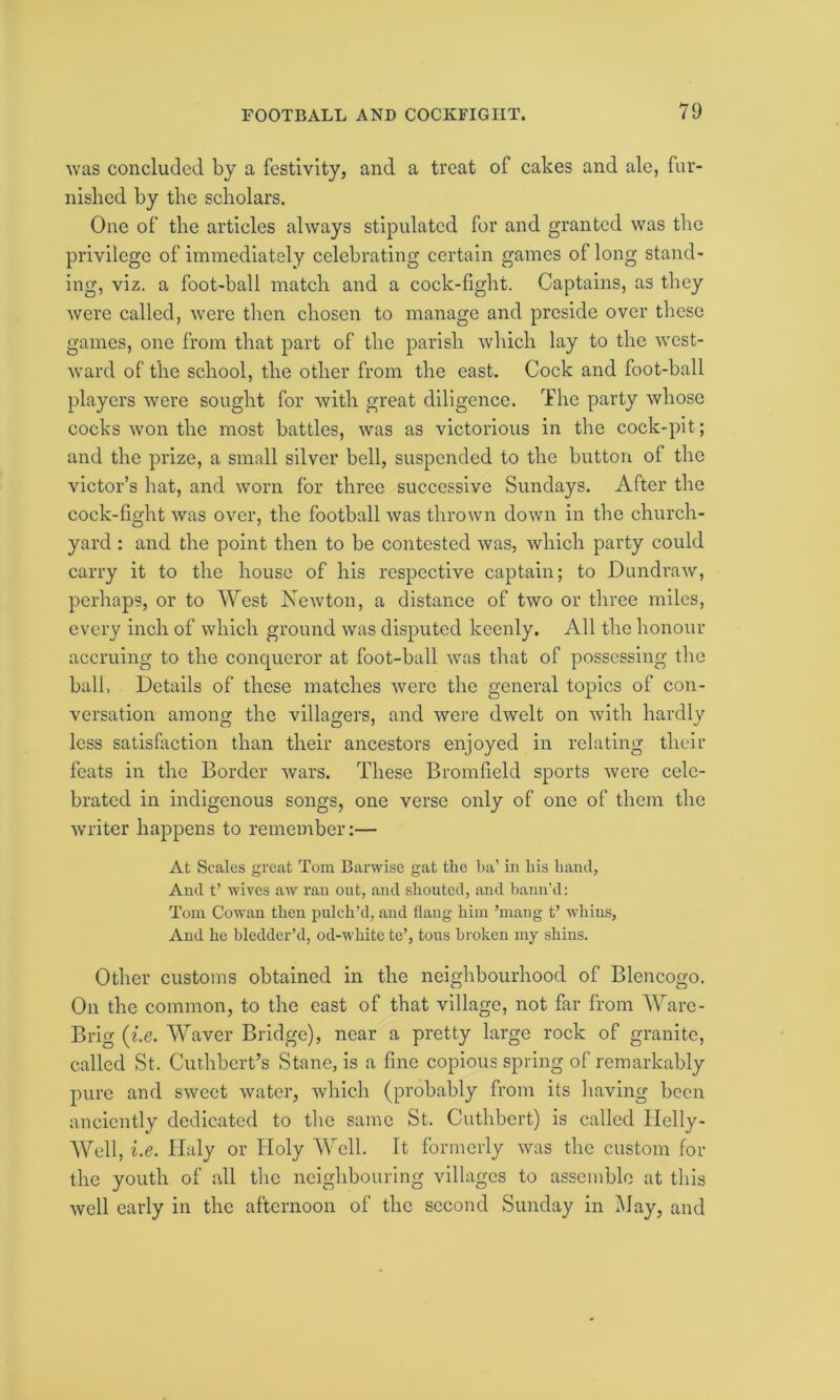 was concluded by a festivity, and a treat of cakes and ale, fur- nished by the scholars. One of the articles always stipulated for and granted was the privilege of immediately celebrating certain games of long stand- ing, viz. a foot-ball match and a cock-fight. Captains, as they were called, were then chosen to manage and preside over these games, one from that part of the parish which lay to the west- ward of the school, the other from the east. Cock and foot-ball players were sought for with great diligence. The party whose cocks won the most battles, was as victorious in the cock-pit; and the prize, a small silver bell, suspended to the button of the victor’s hat, and worn for three successive Sundays. After the cock-fight was over, the football was thrown down in the church- yard : and the point then to be contested was, which party could carry it to the house of his respective captain; to Dundraw, perhaps, or to West Newton, a distance of two or three miles, every inch of which ground was disputed keenly. All the honour accruing to the conqueror at foot-ball was that of possessing the ball, Details of these matches were the general topics of con- versation among the villagers, and were dwelt on with hardly less satisfaction than their ancestors enjoyed in relating their feats in the Border wars. These Bromfield sports were cele- brated in indigenous songs, one verse only of one of them the writer happens to remember:— At Scales great Tom Barwise gat the ba’ in his hand, And t’ wives aw ran out, and shouted, and hann’d: Tom Cowan then pnlch’d, and flang him ’mang t’ whins, And he bledder’d, od-whitc te’, tous broken my shins. Other customs obtained in the neighbourhood of Blencogo. On the common, to the east of that village, not far from Ware- Brig (i.e. Waver Bridge), near a pretty large rock of granite, called St. Curhbert’s Stane, is a fine copious spring of remarkably pure and sweet water, which (probably from its having been anciently dedicated to the same St. Cuthbert) is called Ilelly- Well, i.e. Haly or Holy Well. It formerly was the custom for the youth of all the neighbouring villages to assemble at this well early in the afternoon of the second Sunday in May, and