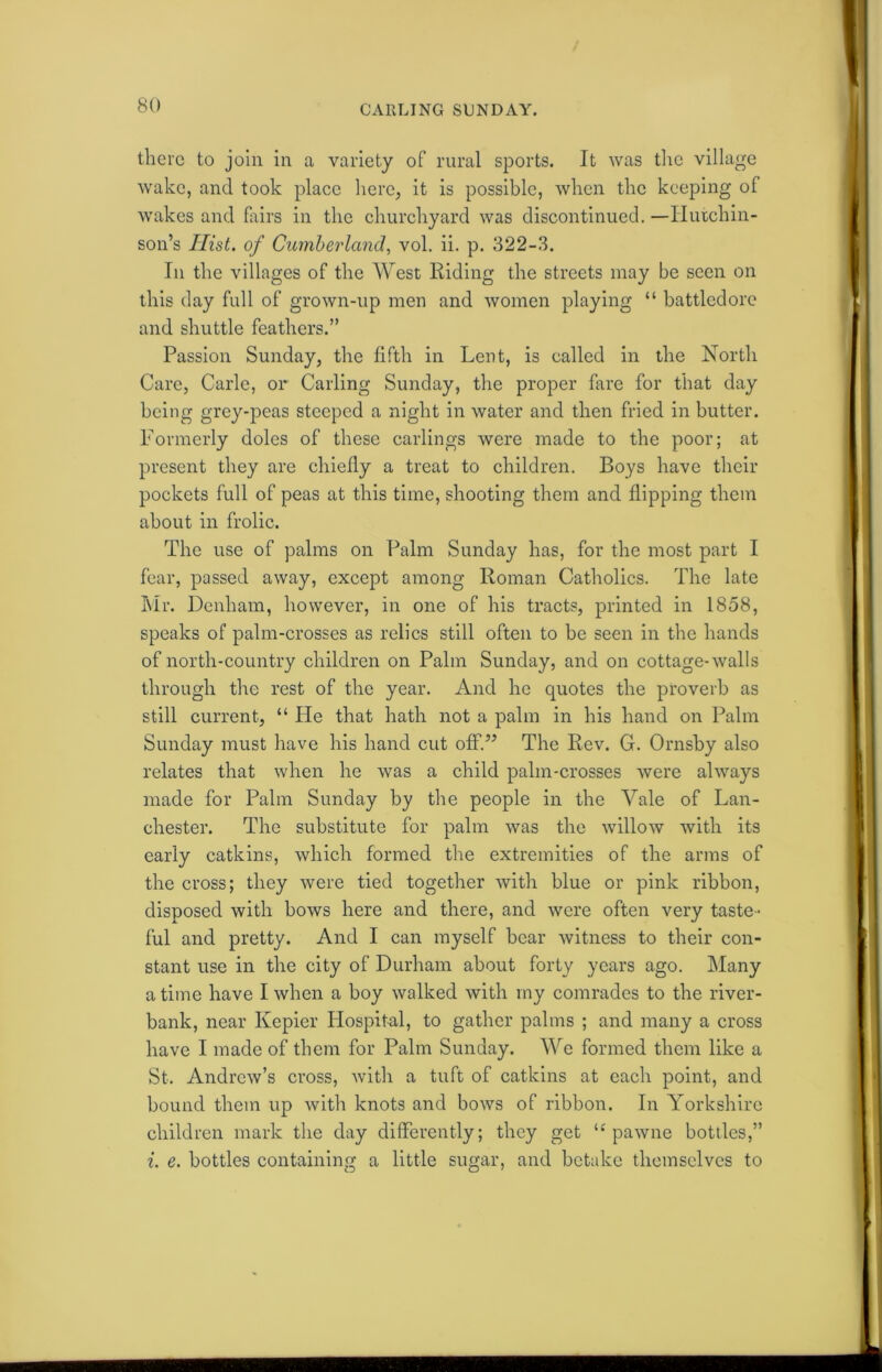 CARLING SUNDAY. there to join in a variety of rural sports. It was the village wake, and took place here, it is possible, when the keeping of wakes and fairs in the churchyard was discontinued. —Hutchin- son’s Hist, of Cumberland, vol. ii. p. 322-3. In the villages of the West Riding the streets may be seen on this day full of grown-up men and women playing “ battledore and shuttle feathers.” Passion Sunday, the fifth in Lent, is called in the North Care, Carle, or Carling Sunday, the proper fare for that day being grey-peas steeped a night in water and then fried in butter. Formerly doles of these callings were made to the poor; at present they are chiefly a treat to children. Boys have their pockets full of peas at this time, shooting them and flipping them about in frolic. The use of palms on Palm Sunday has, for the most part I fear, passed away, except among Roman Catholics. The late Mr. Denham, however, in one of his tracts, printed in 1858, speaks of palm-crosses as relics still often to he seen in the hands of north-country children on Palm Sunday, and on cottage-walls through the rest of the year. And he quotes the proverb as still current, “ He that hath not a palm in his hand on Palm Sunday must have his hand cut off.” The Rev. G. Ornsby also relates that when he was a child palm-crosses were always made for Palm Sunday by the people in the Yale of Lan- chester. The substitute for palm was the willow with its early catkins, which formed the extremities of the arms of the cross; they were tied together with blue or pink ribbon, disposed with bows here and there, and were often very taste- ful and pretty. And I can myself bear witness to their con- stant use in the city of Durham about forty years ago. Many a time have I when a boy walked with my comrades to the river- bank, near Kepier Hospital, to gather palms ; and many a cross have I made of them for Palm Sunday. We formed them like a St. Andrew’s cross, with a tuft of catkins at each point, and bound them up with knots and bows of ribbon. In Yorkshire children mark the day differently; they get tc pawne bottles,” i. e. bottles containing a little sugar, and betake themselves to