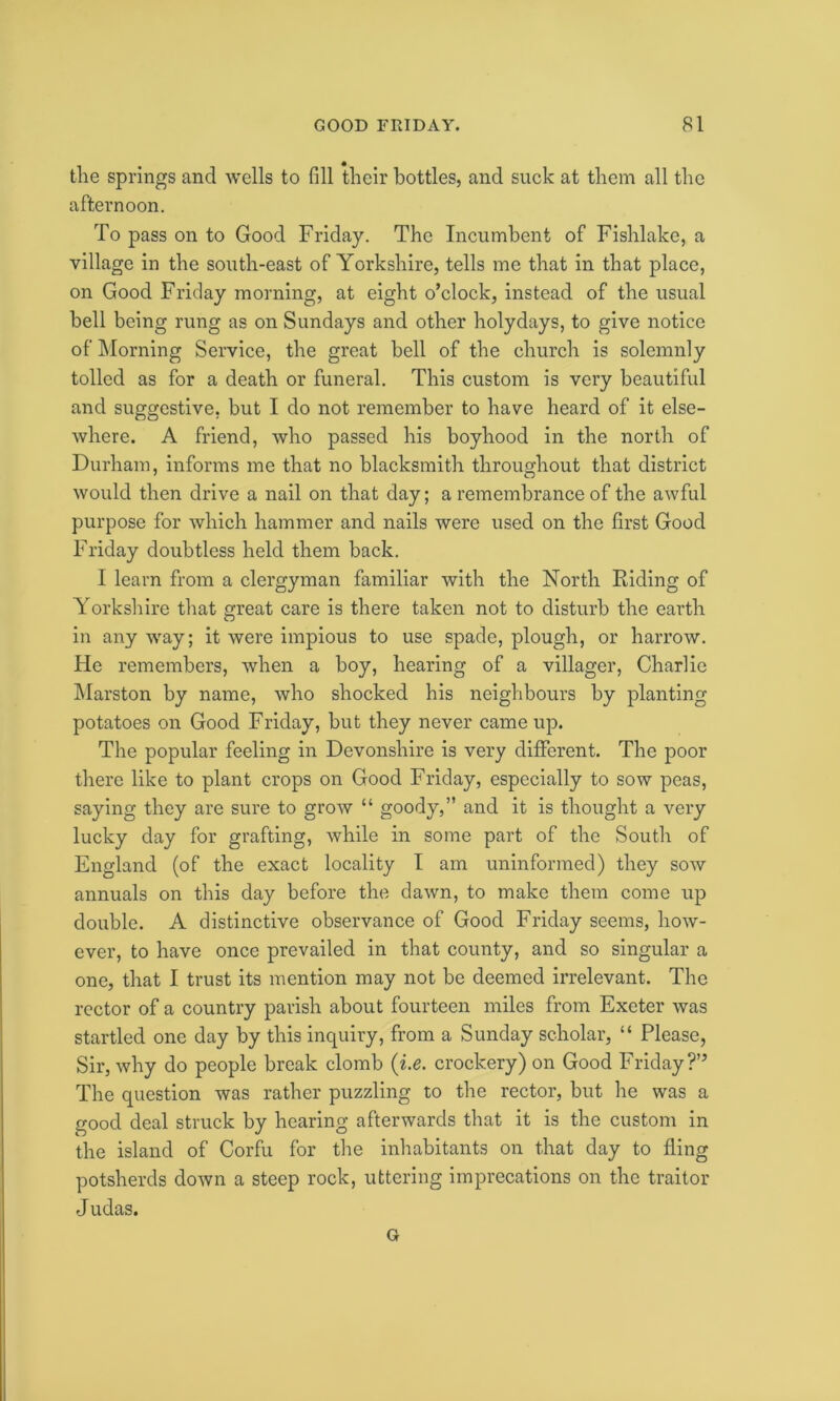 the springs and wells to fill their bottles, and suck at them all the afternoon. To pass on to Good Friday. The Incumbent of Fishlake, a village in the south-east of Yorkshire, tells me that in that place, on Good Friday morning, at eight o’clock, instead of the usual bell being rung as on Sundays and other holydays, to give notice of Morning Service, the great bell of the church is solemnly tolled as for a death or funeral. This custom is very beautiful and suggestive, but I do not remember to have heard of it else- where. A friend, who passed his boyhood in the north of Durham, informs me that no blacksmith throughout that district would then drive a nail on that day; a remembrance of the awful purpose for which hammer and nails were used on the first Good Friday doubtless held them back. I learn from a clergyman familiar with the North Riding of Yorkshire that great care is there taken not to disturb the earth in any way; it were impious to use spade, plough, or harrow. He remembers, when a boy, hearing of a villager, Charlie Marston by name, who shocked his neighbours by planting potatoes on Good Friday, but they never came up. The popular feeling in Devonshire is very different. The poor there like to plant crops on Good Friday, especially to sow peas, saying they are sure to grow “ goody,” and it is thought a very lucky day for grafting, while in some part of the South of England (of the exact locality I am uninformed) they sow annuals on this day before the dawn, to make them come up double. A distinctive observance of Good Friday seems, how- ever, to have once prevailed in that county, and so singular a one, that I trust its mention may not be deemed irrelevant. The rector of a country parish about fourteen miles from Exeter was startled one day by this inquiry, from a Sunday scholar, “ Please, Sir, why do people break clomb (i.e. crockery) on Good Friday?” The question was rather puzzling to the rector, but he was a good deal struck by hearing afterwards that it is the custom in the island of Corfu for the inhabitants on that day to fling potsherds down a steep rock, uttering imprecations on the traitor J udas. G