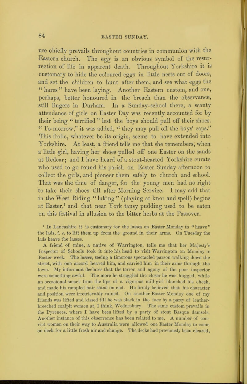 use chiefly prevails throughout countries in communion with the Eastern church. The egg is an obvious symbol of the resur- rection of life in apparent death. Throughout Yorkshire it is customary to hide the coloured eggs in little nests out of doors, and set the children to hunt after them, and see what eggs the “ hares” have been laying. Another Eastern custom, and one, perhaps, better honoured in the breach than the observance, still lingers in Durham. In a Sunday-school there, a scanty attendance of girls on Easter Day was recently accounted for by their being “ terrified ” lest the boys should pull off their shoes. “ To-morrow,” it was added, “ they may pull ofF the boys’ caps.” This frolic, whatever be its origin, seems to have extended into Yorkshire. At least, a friend tells me that she remembers, when a little girl, having her shoes pulled off one Easter on the sands at Kedcar; and I have heard of a stout-hearted Yorkshire curate who used to go round his parish on Easter Sunday afternoon to collect the girls, and pioneer them safely to church and school. That was the time of danger, for the young men had no right to take their shoes till after Morning Service. I may add that in the West Eiding “ hiking” (playing at knor and spell) begins at Easter,1 and that near York tansy pudding used to be eaten on this festival in allusion to the bitter herbs at the Passover. 1 In Lancashire it is customary for the lasses on Easter Monday to “heave” the lads, i. e. to lift them up from the ground in their arms. On Tuesday the lads heave the lasses. A friend of mine, a native of Warrington, tells me that her Majesty’s Inspector of Schools took it into his head to visit Warrington on Monday in Easter week. The lasses, seeing a timorous spectacled parson walking down the street, with one accord heaved him, and carried him in their arms through the town. My informant declares that the terror and agony of the poor inspector were something awful. The more he struggled the closer he was hugged, while an occasional smack from the lips of a vigorous mill-girl blanched his cheek, and made his rumpled hair stand on end. He firmly believed that his character and position were irretrievably ruined. On another Easter Monday one of my friends was lifted and kissed till he was black in the face by a party of leather- breeched coalpit women at, I think, Wednesbury. The same custom prevails in the Pyrenees, where I have been lifted by a party of stout Basque damsels. Another instance of this observance has been related to me. A number of con- vict women on their way to Australia were allowed one Easter Monday to come on deck for a little fresh air and change. The decks had previously been cleared,