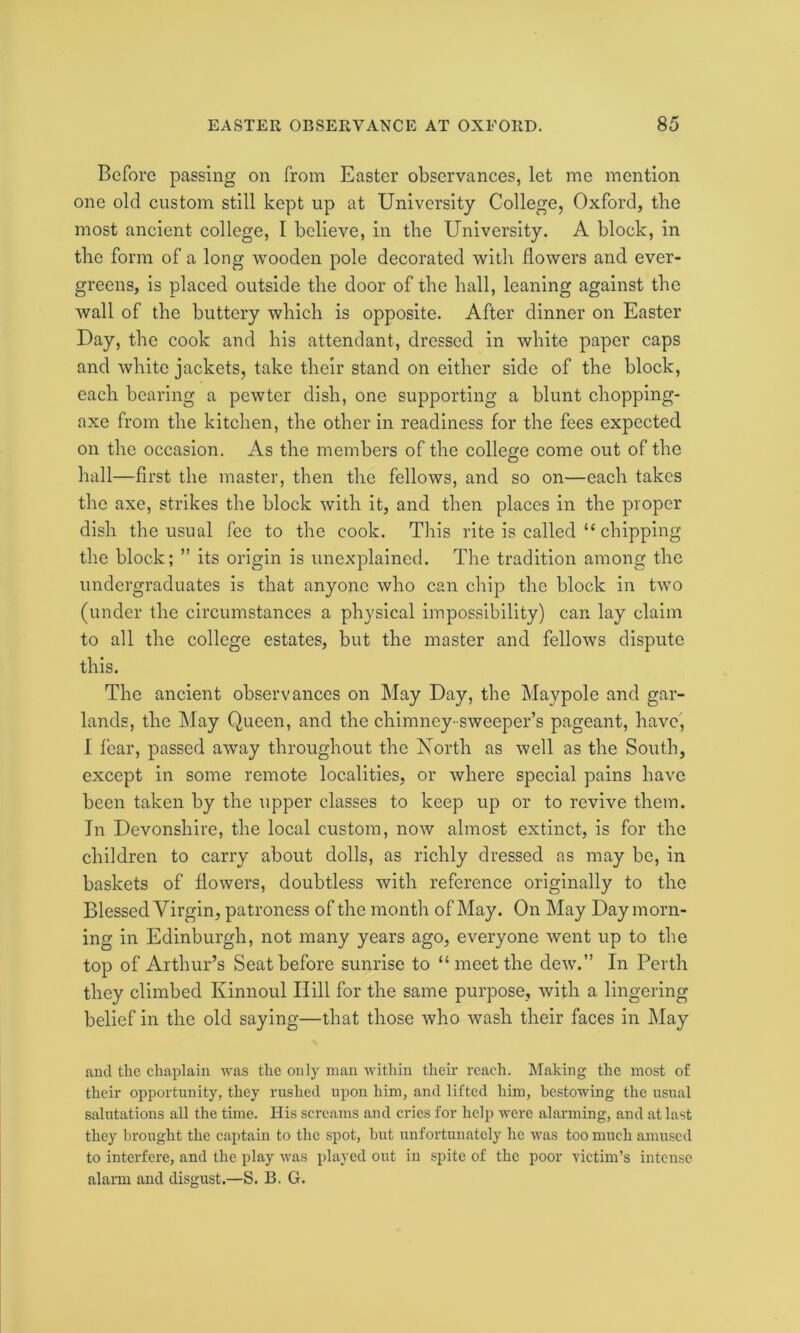 Before passing on from Easter observances, let me mention one old custom still kept up at University College, Oxford, the most ancient college, I believe, in the University. A block, in the form of a long wooden pole decorated with flowers and ever- greens, is placed outside the door of the hall, leaning against the wall of the buttery which is opposite. After dinner on Easter Day, the cook and his attendant, dressed in white paper caps and white jackets, take their stand on either side of the block, each bearing a pewter dish, one supporting a blunt chopping- axe from the kitchen, the other in readiness for the fees expected on the occasion. As the members of the college come out of the hall—first the master, then the fellows, and so on—each takes the axe, strikes the block with it, and then places in the proper dish the usual fee to the cook. This rite is called “ chipping the block; ” its origin is unexplained. The tradition among the undergraduates is that anyone who can chip the block in two (under the circumstances a physical impossibility) can lay claim to all the college estates, but the master and fellows dispute this. The ancient observances on May Day, the Maypole and gar- lands, the May Queen, and the chimney- sweeper’s pageant, have, I fear, passed away throughout the North as well as the South, except in some remote localities, or where special pains have been taken by the upper classes to keep up or to revive them. In Devonshire, the local custom, now almost extinct, is for the children to carry about dolls, as richly dressed as may be, in baskets of flowers, doubtless with reference originally to the Blessed Virgin, patroness of the month of May. On May Day morn- ing in Edinburgh, not many years ago, everyone went up to the top of Arthur’s Seat before sunrise to “ meet the dew.” In Perth they climbed Kinnoul Hill for the same purpose, with a lingering belief in the old saying—that those who wash their faces in May and the chaplain was the only man within their reach. Making the most of their opportunity, they rushed upon him, and lifted him, bestowing the usual salutations all the time. His screams and cries for help were alarming, and at last they brought the captain to the spot, but unfortunately he was too much amused to interfere, and the play was played out iu spite of the poor victim’s intense alarm and disgust.—S. B. G.