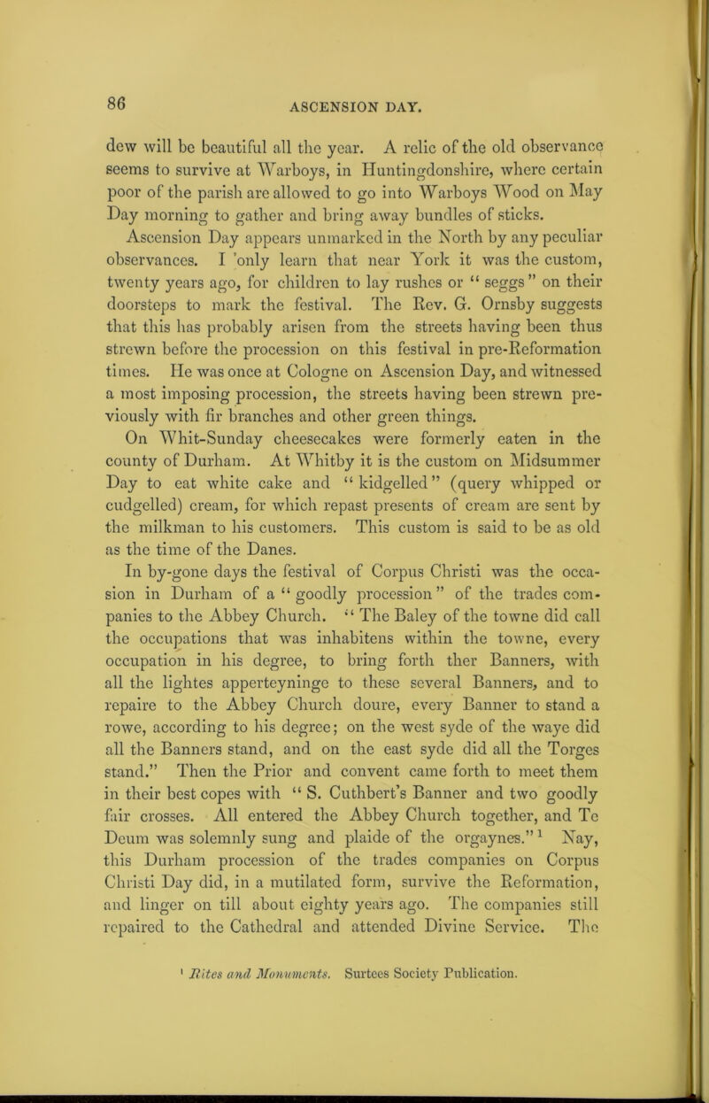 ASCENSION DAY. dew will be beautiful all the year. A relic of the old observance seems to survive at Warboys, in Huntingdonshire, where certain poor of the parish are allowed to go into Warboys Wood on May Day morning to gather and bring away bundles of sticks. Ascension Day appears unmarked in the North by any peculiar observances. I only learn that near York it was the custom, twenty years ago, for children to lay rushes or “ seggs” on their doorsteps to mark the festival. The Rev. G. Ornsby suggests that this has probably arisen from the streets having been thus strewn before the procession on this festival in pre-Reformation times. He was once at Cologne on Ascension Day, and witnessed a most imposing procession, the streets having been strewn pre- viously with fir branches and other green things. On Whit-Sunday cheesecakes were formerly eaten in the county of Durham. At Whitby it is the custom on Midsummer Day to eat white cake and “kidgelled” (query whipped or cudgelled) cream, for which repast presents of cream are sent by the milkman to his customers. This custom is said to be as old as the time of the Danes. In by-gone days the festival of Corpus Christi was the occa- sion in Durham of a “ goodly procession” of the trades com- panies to the Abbey Church. “ The Baley of the towne did call the occupations that was inhabitens within the towne, every occupation in his degree, to bring forth ther Banners, with all the lightes apperteyningo to these several Banners, and to repaire to the Abbey Church doure, every Banner to stand a rowe, according to his degree; on the west syde of the waye did all the Banners stand, and on the east syde did all the Torgcs stand.” Then the Prior and convent came forth to meet them in their best copes with “ S. Cuthbert’s Banner and two goodly fair crosses. All entered the Abbey Church together, and Tc Dcum was solemnly sung and plaide of the orgaynes.”1 Nay, this Durham procession of the trades companies on Corpus Christi Day did, in a mutilated form, survive the Reformation, and linger on till about eighty years ago. The companies still repaired to the Cathedral and attended Divine Service. The 1 Rites and Monuments. Surtees Society Publication.