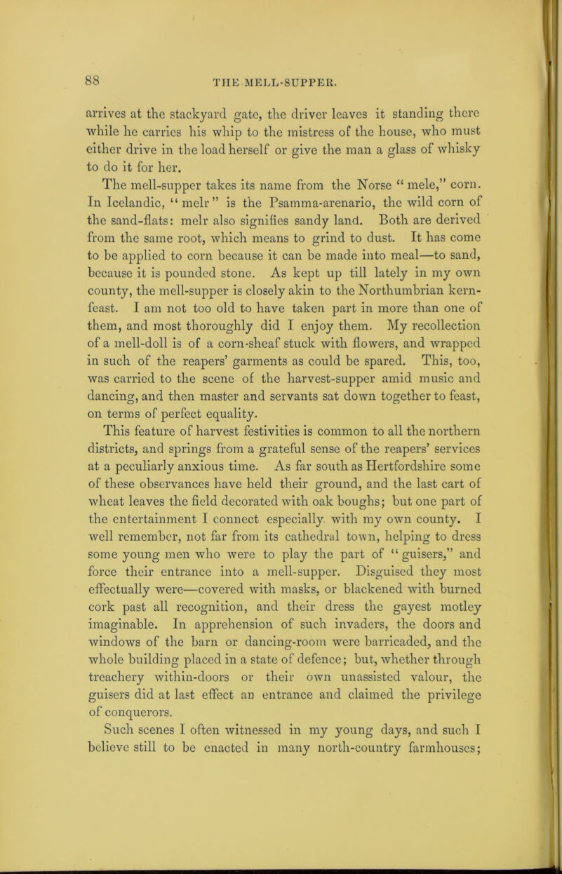 THE MELL-SUPPER. arrives at the stackyard gate, the driver leaves it standing there while he carries his whip to the mistress of the house, who must either drive in the load herself or give the man a glass of whisky to do it for her. The mell-supper takes its name from the Norse “ mele,” corn. In Icelandic, “ melr ” is the Psamma-arenario, the wild corn of the sand-flats: melr also signifies sandy land. Both are derived from the same root, which means to grind to dust. It has come to be applied to corn because it can be made into meal—to sand, because it is pounded stone. As kept up till lately in my own county, the mell-supper is closely akin to the Northumbrian kern- feast. I am not too old to have taken part in more than one of them, and most thoroughly did I enjoy them. My recollection of a mell-doll is of a corn-sheaf stuck with flowers, and wrapped in such of the reapers’ garments as could be spared. This, too, was carried to the scene of the harvest-supper amid music and dancing, and then master and servants sat down together to feast, on terms of perfect equality. This feature of harvest festivities is common to all the northern districts, and springs from a grateful sense of the reapers’ services at a peculiarly anxious time. As far south as Hertfordshire some of these observances have held their ground, and the last cart of wheat leaves the field decorated with oak boughs; but one part of the entertainment I connect especially with my own county. I well remember, not far from its cathedral town, helping to dress some young men who were to play the part of “ guisers,” and force their entrance into a mell-supper. Disguised they most effectually were—covered with masks, or blackened with burned cork past all recognition, and their dress the gayest motley imaginable. In apprehension of such invaders, the doors and windows of the barn or dancing-room were barricaded, and the whole building placed in a state of defence; but, whether through treachery within-doors or their own unassisted valour, the guisers did at last effect an entrance and claimed the privilege of conquerors. Such scenes I often witnessed in my young days, and such I believe still to be enacted in many north-country farmhouses;