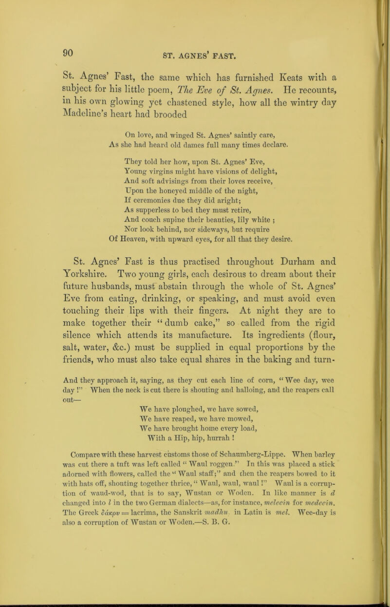 ST. AGNES’ FAST. St. Agnes’ Fast, the same which has furnished Keats with a subject for his little poem, The Eve of St. Agnes. He recounts, in his own glowing yet chastened style, how all the wintry day Madeline’s heart had brooded On love, ami winged St. Agnes’ saintly care, As she had heard old dames full many times declare. They told her how, upon St. Agnes’ Eve, Young virgins might have visions of delight, And soft advisings from their loves receive, Upon the honeyed middle of the night, If ceremonies due they did aright; As supperless to bed they must retire, And couch supine their beauties, lily white ; Nor look behind, nor sideways, but require Of Heaven, with upward eyes, for all that they desire. St. Agnes’ Fast is thus practised throughout Durham and Yorkshire. Two young girls, each desirous to dream about their future husbands, must abstain through the whole of St. Agnes’ Eve from eating, drinking, or speaking, and must avoid even touching their lips with their fingers. At night they are to make together their “ dumb cake,” so called from the rigid silence which attends its manufacture. Its ingredients (flour, salt, water, &c.) must be supplied in equal proportions by the friends, who must also take equal shares in the baking and turn- And they approach it, saying, as they cut each line of corn, “Wee day, wee day !” When the neck is cut there is shouting and halloing, and the reapers call out— We have ploughed, we have sowed, We have reaped, we have mowed, We have brought home every load, With a Hip, hip, hurrah ! Compare with these harvest customs those of Schaumberg-Lippe. When barley was cut there a tuft was left called “ Waul roggen.” In this was placed a stick adorned with flowers, called the “ Waul staff;” and chen the reapers bowed to it with hats off, shouting together thrice, “ Waul, waul, waul!” Waul is a corrup- tion of waud-wod, that is to say, Wustan or Woden. In like manner is <1 changed into l in the two German dialects—as, for instance, melccin for medecin. The Greek Sc'iKpv = lacrima, the Sanskrit madhu in Latin is mel. Wee-day is also a corruption of Wustan or Woden.—S. B. G.