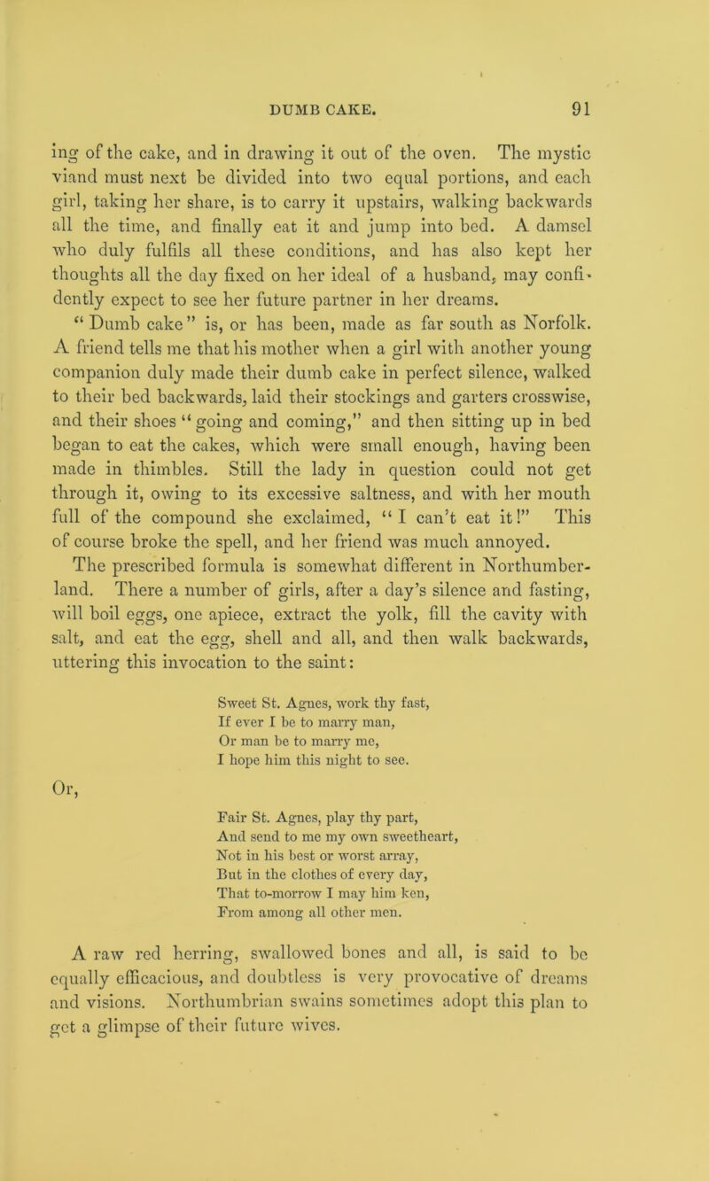 ing of the cake, and in drawing it out of the oven. The mystic viand must next be divided into two equal portions, and each girl, taking her share, is to carry it upstairs, walking backwards all the time, and finally eat it and jump into bed. A damsel who duly fulfils all these conditions, and has also kept her thoughts all the day fixed on her ideal of a husband, may confix dcntly expect to see her future partner in her dreams. “ Dumb cake” is, or has been, made as far south as Norfolk. A friend tells me that his mother when a girl with another young companion duly made their dumb cake in perfect silence, walked to their bed backwards, laid their stockings and garters crosswise, and their shoes “ going and coming,” and then sitting up in bed be gan to eat the cakes, which were small enough, having been made in thimbles. Still the lady in question could not get through it, owing to its excessive saltness, and with her mouth full of the compound she exclaimed, “I can’t eat it!” This of course broke the spell, and her friend was much annoyed. The prescribed formula is somewhat different in Northumber- land. There a number of girls, after a day’s silence and fasting, will boil eggs, one apiece, extract the yolk, fill the cavity with salt, and eat the egg, shell and all, and then walk backwards, uttering this invocation to the saint: Sweet St. Agues, work thy fast, If ever I be to marry man, Or man be to many me, I hope him this night to see. Or, Fair St. Agnes, play thy part, And send to me my own sweetheart, Not in his best or worst array, But in the clothes of every day, That to-morrow I may him ken, From among all other men. A raw red herring, swallowed bones and all, is said to be equally efficacious, and doubtless is very provocative of dreams and visions. Northumbrian swains sometimes adopt this plan to get a glimpse of their future wives.