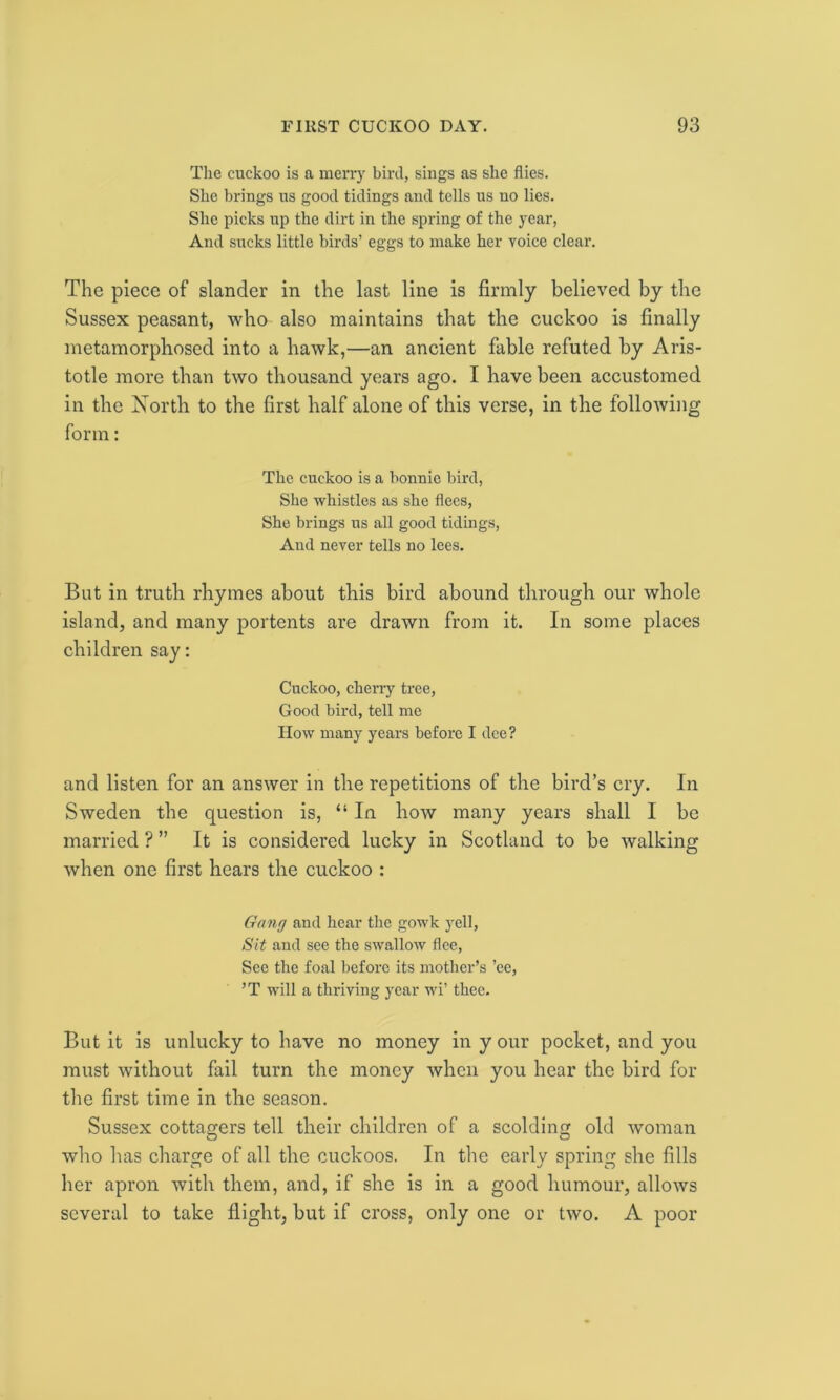 The cuckoo is a merry bird, sings as she flies. She brings us good tidings and tells us no lies. She picks up the dirt in the spring of the year, And sucks little birds’ eggs to make her voice clear. The piece of slander in the last line is firmly believed by the Sussex peasant, who also maintains that the cuckoo is finally metamorphosed into a hawk,—an ancient fable refuted by Aris- totle more than two thousand years ago. I have been accustomed in the North to the first half alone of this verse, in the following form: The cuckoo is a bonnie bird, She whistles as she flees, She brings us all good tidings, And never tells no lees. But in truth rhymes about this bird abound through our whole island, and many portents are drawn from it. In some places children say: Cuckoo, cherry tree, Good bird, tell me How many years before I dee? and listen for an answer in the repetitions of the bird’s cry. In Sweden the question is, “ In how many years shall I be married ? ” It is considered lucky in Scotland to be walking when one first hears the cuckoo : Gang and hear the gowk yell, Sit and see the swallow flee, See the foal before its mother’s ’ee, ’T will a thriving year wi’ thee. But it is unlucky to have no money in y our pocket, and you must without fail turn the money when you hear the bird for the first time in the season. Sussex cottagers tell their children of a scolding old woman who has charge of all the cuckoos. In the early spring she fills her apron with them, and, if she is in a good humour, allows several to take flight, but if cross, only one or two. A poor