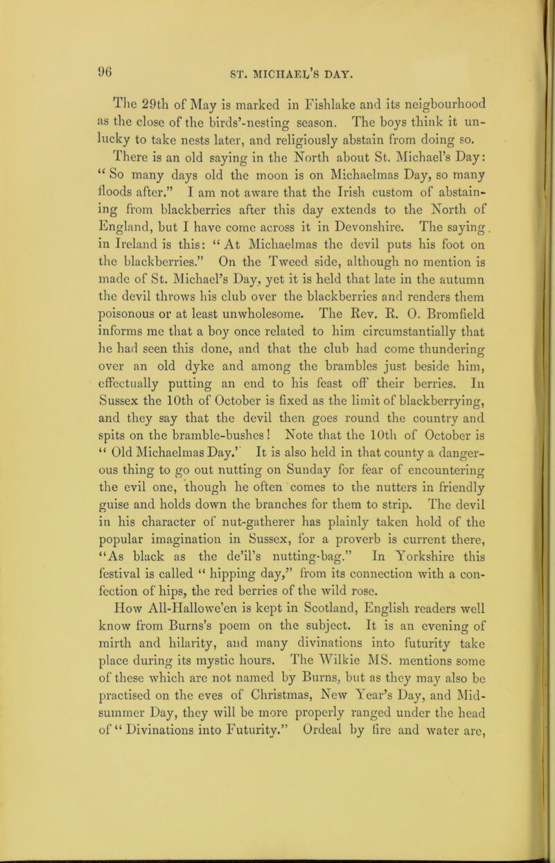 The 29th of May is marked in Fishlake and its neigbourhood as the close of the birds’-nesting season. The boys think it un- lucky to take nests later, and religiously abstain from doing so. There is an old saying in the North about St. Michael’s Day: u So many days old the moon is on Michaelmas Day, so many iloods after.” I am not aware that the Irish custom of abstain- ing from blackberries after this day extends to the North of England, but I have come across it in Devonshire. The saying in Ireland is this: “ At Michaelmas the devil puts his foot on the blackberries.” On the Tweed side, although no mention is made of St. Michael’s Day, yet it is held that late in the autumn the devil throws his club over the blackberries and renders them poisonous or at least unwholesome. The Rev. R. 0. Bromfield informs me that a boy once related to him circumstantially that he had seen this done, and that the club had come thundering over an old dyke and among the brambles just beside him, effectually putting an end to his feast off their berries. In Sussex the 10th of October is fixed as the limit of blackberrying, and they say that the devil then goes round the country and spits on the bramble-bushes! Note that the 10th of October is “ Old Michaelmas Day.’ It is also held in that county a danger- ous thing to go out nutting on Sunday for fear of encountering the evil one, though he often comes to the nutters in friendly guise and holds down the branches for them to strip. The devil in his character of nut-gatherer has plainly taken hold of the popular imagination in Sussex, for a proverb is current there, “As black as the de’il’s nutting-bag.” In Yorkshire this festival is called “ hipping day,” from its connection with a con- fection of hips, the red berries of the wild rose. How All-Hallowe’en is kept in Scotland, English readers well know from Burns’s poem on the subject. It is an evening of mirth and hilarity, and many divinations into futurity take place during its mystic hours. The Wilkie MS. mentions some of these which are not named by Burns, but as they may also be practised on the eves of Christmas, New Year’s Day, and Mid- summer Day, they will be more properly ranged under the head of “ Divinations into Futurity.” Ordeal by fire and water are,
