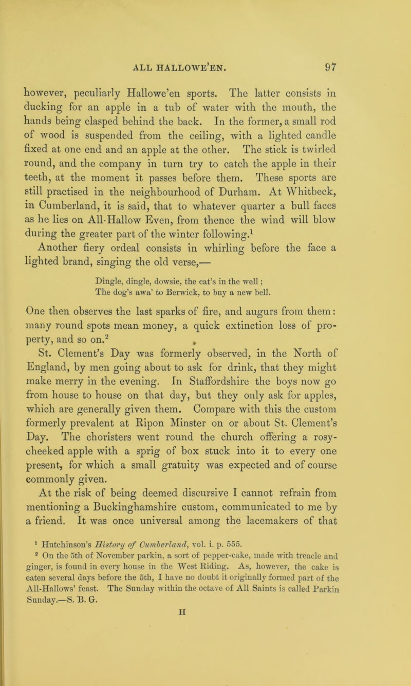 however, peculiarly Hallowe’en sports. The latter consists in clucking for an apple in a tub of water with the mouth, the hands being clasped behind the back. In the former, a small rod of wood is suspended from the ceiling, Avith a lighted candle fixed at one end and an apple at the other. The stick is twirled round, and the company in turn try to catch the apple in their teeth, at the moment it passes before them. These sports are still practised in the neighbourhood of Durham. At Whitbeck, in Cumberland, it is said, that to whatever quarter a bull faces as he lies on All-Hallow Even, from thence the wind will blow during the greater part of the winter following.1 Another fiery ordeal consists in Avhirling before the face a lighted brand, singing the old verse,— Dingle, dingle, dowsie, the cat’s in the well; The dog’s awa’ to Berwick, to buy a new bell. One then observes the last sparks of fire, and augurs from them: many round spots mean money, a quick extinction loss of pro- perty, and so on.2 , St. Clement’s Day was formerly observed, in the North of England, by men going about to ask for drink, that they might make merry in the evening. In Staffordshire the boys noAV go from house to house on that day, but they only ask for apples, which are generally given them. Compare Avith this the custom formerly prevalent at Ripon Minster on or about St. Clement’s Day. The choristers went round the church offering a rosy- cheeked apple with a sprig of box stuck into it to every one present, for which a small gratuity Avas expected and of course commonly given. At the risk of being deemed discursive I cannot refrain from mentioning a Buckinghamshire custom, communicated to me by a friend. It Avas once universal among the lacemakers of that 1 Hutchinson’s History of Cumberland, vol. i. p. 555. 2 On the 5th of November parkin, a sort of pepper-cake, made Avith treacle and ginger, is found in every house in the West Riding. As, however, the cake is eaten several days before the 5th, I have no doubt it originally formed part of the All-Hallows’ feast. The Sunday within the octave of All Saints is called Parkin Sunday.—S. B. G. H