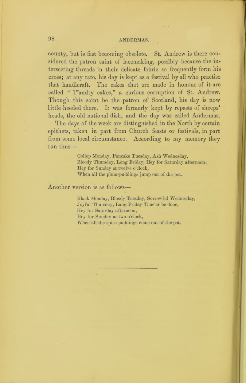 ANDERMAS. county, but is fast becoming obsolete. St. Andrew is there con- sidered the patron saint of lacemaking, possibly because the in- tersecting threads in their delicate fabric so frequently form his cross; at any rate, his day is kept as a festival by all who practise that handicraft. The cakes that are made in honour of it are called “ T’andry cakes,” a curious corruption of St. Andrew. Though this saint be the patron of Scotland, his day is now little heeded there. It was formerly kept by repasts of sheeps’ heads, the old national dish, and the day was called Andermas. The days of the week are distinguished in the North by certain epithets, taken in part from Church feasts or festivals, in part from some local circumstance. According to my memory they run thus— Collop Monday, Pancake Tuesday, Ask Wednesday, Bloody Thursday, Long Friday, Hey for Saturday afternoon; Hey for Sunday at twelve o’clock, When all the plum-puddings jump out of the pot. Another version is as follows— Black Monday, Bloody Tuesday, Sorrowful Wednesday, Joyful Thursday, Lang Friday ’ll ne’er be done, Hey for Saturday afternoon, Hey for Sunday at two o’clock, When all the spice puddings come out of the pot.