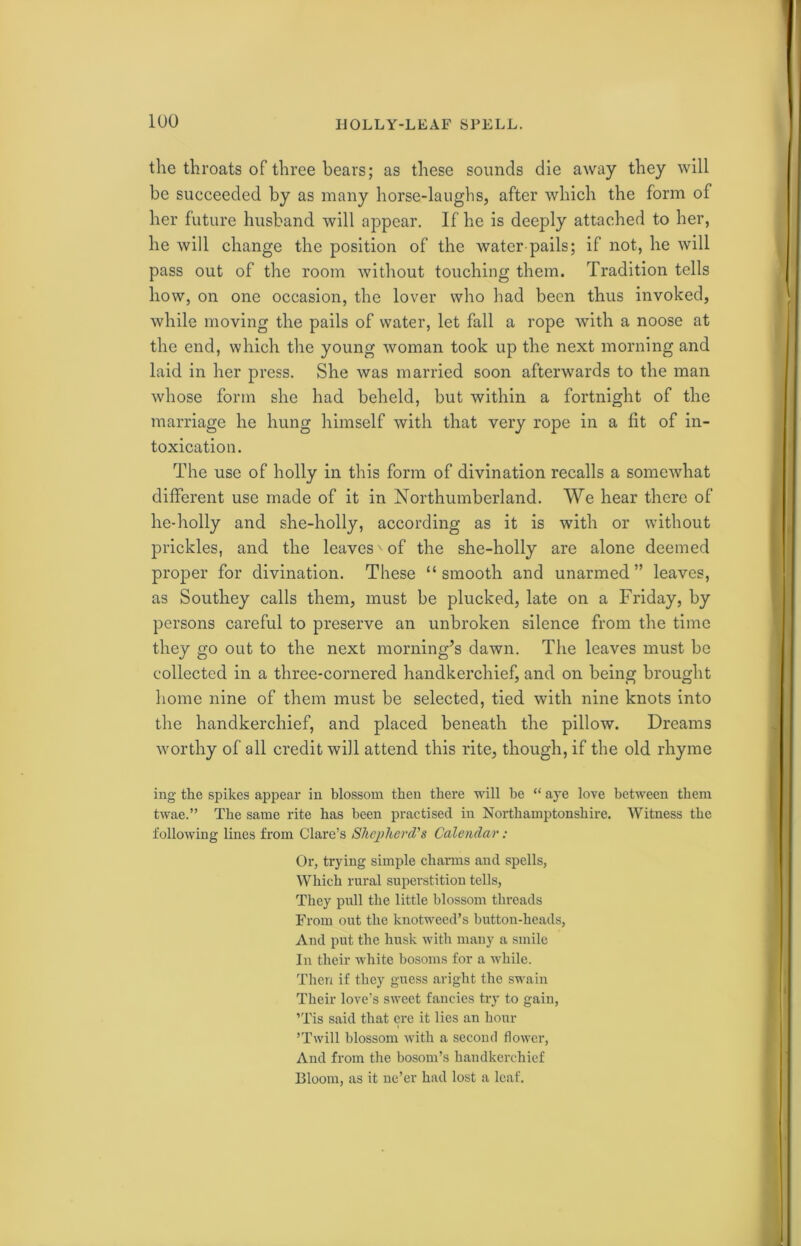the throats of three bears; as these sounds die away they will be succeeded by as many horse-laughs, after which the form of her future husband will appear. If he is deeply attached to her, he will change the position of the water pails; if not, he will pass out of the room without touching them. Tradition tells how, on one occasion, the lover who had been thus invoked, while moving the pails of water, let fall a rope with a noose at the end, which the young woman took up the next morning and laid in her press. She was married soon afterwards to the man whose form she had beheld, but within a fortnight of the marriage he hung himself with that very rope in a fit of in- toxication. The use of holly in this form of divination recalls a somewhat different use made of it in Northumberland. We hear there of lie-holly and she-holly, according as it is with or without prickles, and the leaves' of the she-holly are alone deemed proper for divination. These “smooth and unarmed” leaves, as Southey calls them, must be plucked, late on a Friday, by persons careful to preserve an unbroken silence from the time they go out to the next morning’s dawn. The leaves must be collected in a three-cornered handkerchief, and on being brought home nine of them must be selected, tied with nine knots into the handkerchief, and placed beneath the pillow. Dreams worthy of all credit will attend this rite, though, if the old rhyme ing the spikes appear in blossom then there will be “ aye love between them twae.” The same rite has been practised in Northamptonshire. Witness the following lines from Clare’s Shepherd's Calendar : Or, trying simple charms and spells, Which rural superstition tells, They pull the little blossom threads From out the knotweed’s button-heads, And put the husk with many a smile In their white bosoms for a while. Then if they guess aright the swain Their love’s sweet fancies try to gain, ’Tis said that ere it lies an hour ’Twill blossom with a second flower, And from the bosom’s handkerchief Bloom, as it ne’er had lost a leaf.