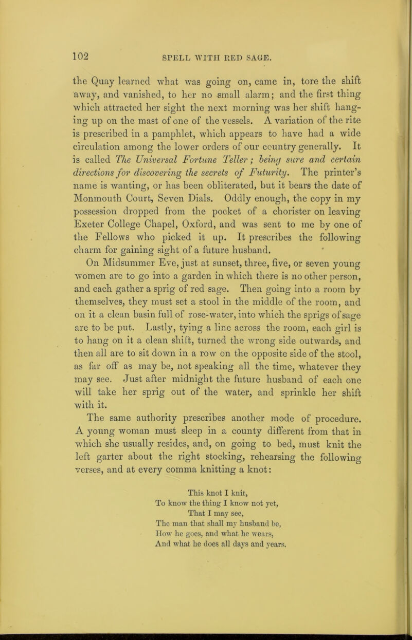 the Quay learned what was going on, came in, tore the shift away, and vanished, to her no -small alarm; and the first thing which attracted her sight the next morning was her shift hang- ing up on the mast of one of the vessels. A variation of the rite is prescribed in a pamphlet, which appears to have had a wide circulation among the lower orders of our country generally. It is called The Universal Fortune Teller; being sure and certain directions for discovering the secrets of Futurity. The printer’s name is wanting, or has been obliterated, but it bears the date of Monmouth Court, Seven Dials. Oddly enough, the copy in my possession dropped from the pocket of a chorister on leaving Exeter College Chapel, Oxford, and was sent to me by one of the Fellows who picked it up. It prescribes the following charm for gaining sight of a future husband. On Midsummer Eve, just at sunset, three, five, or seven young women are to go into a garden in which there is no other person, and each gather a sprig of red sage. Then going into a room by themselves, they must set a stool in the middle of the room, and on it a clean basin full of rose-water, into which the sprigs of sage are to be put. Lastly, tying a line across the room, each girl is to hang on it a clean shift, turned the wrong side outwards, and then all are to sit down in a row on the opposite side of the stool, as far off as may be, not speaking all the time, whatever they may see. Just after midnight the future husband of each one will take her sprig out of the water, and sprinkle her shift with it. The same authority prescribes another mode of procedure. A young woman must sleep in a county different from that in which she usually resides, and, on going to bed, must knit the left garter about the right stocking, rehearsing the following verses, and at every comma knitting a knot: This knot I knit, To know the thing I know not yet, That I may see, The man that shall my husband be, How he goes, and what he wears, And what he does all days and years.