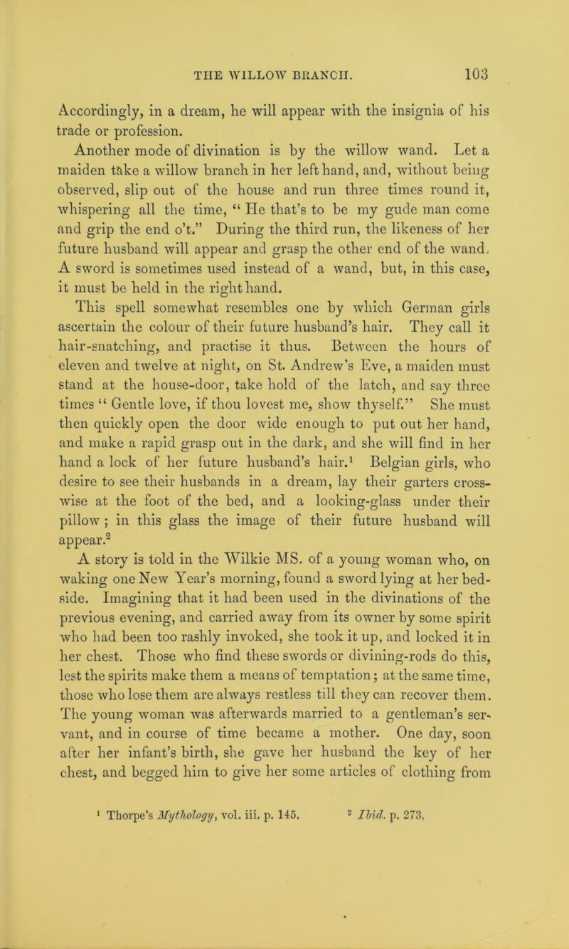 Accordingly, in a dream, he will appear with the insignia of his trade or profession. Another mode of divination is by the willow wand. Let a maiden take a willow branch in her left hand, and, without being observed, slip out of the house and run three times round it, whispering all the time, “ He that’s to be my gude man come and grip the end o’t.” During the third run, the likeness of her future husband will appear and grasp the other end of the wand, A sword is sometimes used instead of a wand, but, in this case, it must be held in the right hand. This spell somewhat resembles one by which German girls ascertain the colour of their future husband’s hair. They call it hair-snatching, and practise it thus. Between the hours of eleven and twelve at night, on St. Andrew’s Eve, a maiden must stand at the house-door, take hold of the latch, and say three times “ Gentle love, if thou lovest me, show thyself.” She must then quickly open the door wide enough to put out her hand, and make a rapid grasp out in the dark, and she will find in her hand a lock of her future husband’s hair.1 Belgian girls, who desire to see their husbands in a dream, lay their garters cross- wise at the foot of the bed, and a looking-glass under their pillow ; in this glass the image of their future husband will appear.2 A story is told in the Wilkie MS. of a young woman who, on waking one New Year’s morning, found a sword lying at her bed- side. Imagining that it had been used in the divinations of the previous evening, and carried away from its owner by some spirit who bad been too rashly invoked, she took it up, and locked it in her chest. Those who find these swords or divining-rods do this, lest the spirits make them a means of temptation; at the same time, those who lose them are always restless till they can recover them. The young woman was afterwards married to a gentleman’s ser- vant, and in course of time became a mother. One day, soon after her infant’s birth, she gave her husband the key of her chest, and begged him to give her some articles of clothing from 1 Thorpe's Mythology, vol. iii. p. 145. 2 Ibid. p. 273.