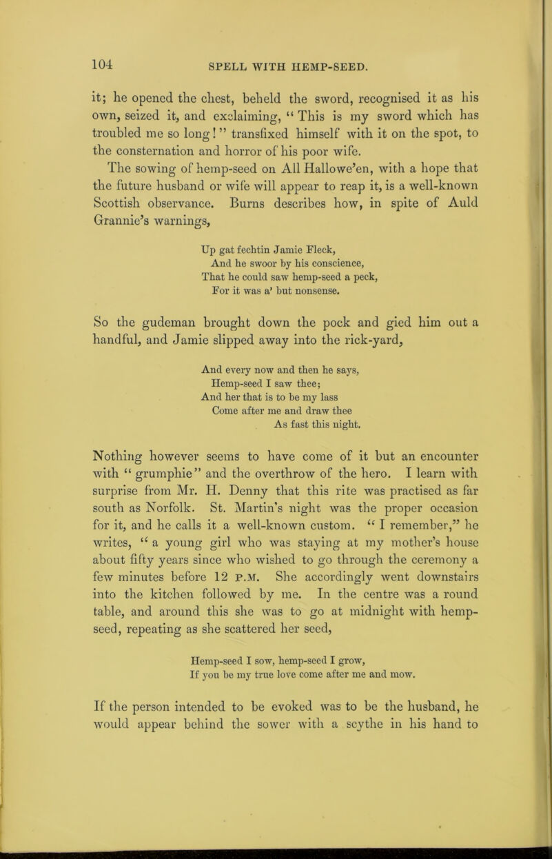 it; he opened the chest, beheld the sword, recognised it as his own, seized it, and exclaiming, “ This is my sword which has troubled me so long! ” transfixed himself with it on the spot, to the consternation and horror of his poor wife. The sowing of hemp-seed on All Hallowe’en, with a hope that the future husband or wife will appear to reap it, is a well-known Scottish observance. Burns describes how, in spite of Auld Grannie’s warnings, Up gat fechtin Jamie Fleck, And he swoor by his conscience, That he could saw hemp-seed a peck, For it was a’ hut nonsense. So the gudeman brought down the pock and gied him out a handful, and Jamie slipped away into the rick-yard. And every now and then he says, Hemp-seed I saw thee; And her that is to be my lass Come after me and draw thee As fast this night. Nothing however seems to have come of it but an encounter with “ grumphie” and the overthrow of the hero. I learn with surprise from Mr. H. Denny that this rite was practised as far south as Norfolk. St. Martin’s night was the proper occasion for it, and he calls it a well-known custom. (c I remember,” he writes, u a young girl who was staying at my mother’s house about fifty years since who wished to go through the ceremony a few minutes before 12 p.m. She accordingly went downstairs into the kitchen followed by me. In the centre was a round table, and around this she was to go at midnight with hemp- seed, repeating as she scattered her seed, Hemp-seed I sow, hemp-seed I grow, If you he my true love come after me and mow. If the person intended to be evoked was to be the husband, he would appear behind the sower with a scythe in his hand to