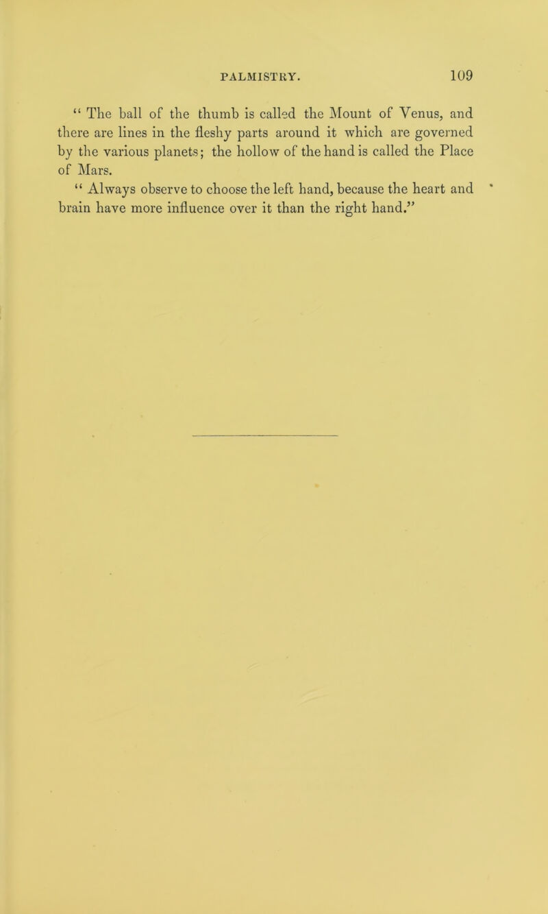 “ The ball of the thumb is called the Mount of Venus, and there are lines in the fleshy parts around it which are governed by the various planets; the hollow of the hand is called the Place of Mars. “ Always observe to choose the left hand, because the heart and brain have more influence over it than the right hand.”