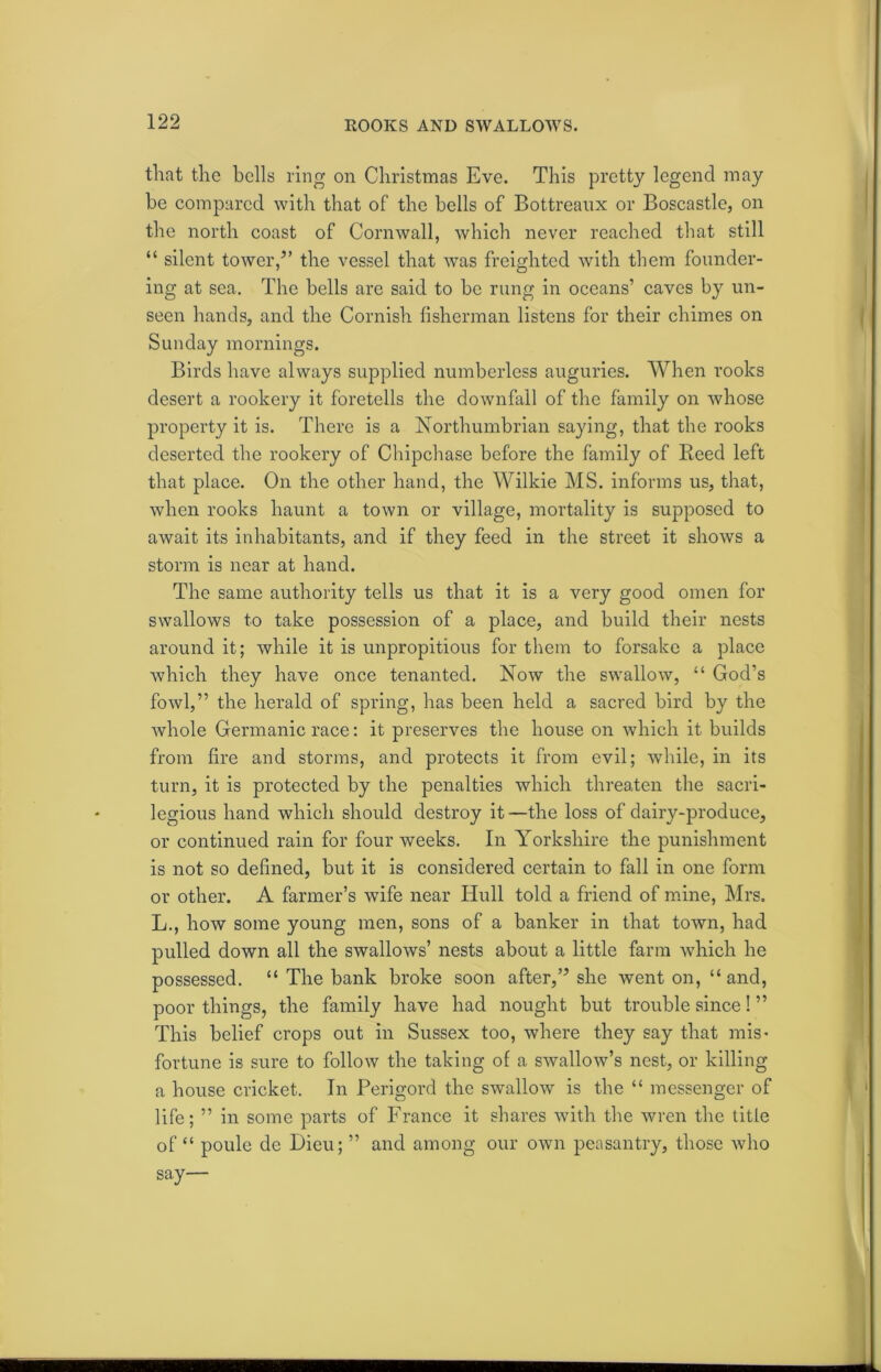 ROOKS AND SWALLOWS. that the hells ring on Christmas Eve. This pretty legend may he compared with that of the bells of Bottreanx or Boscastle, on the north coast of Cornwall, which never reached that still “ silent tower,” the vessel that was freighted with them founder- ing at sea. The bells are said to be rung in oceans’ caves by un- seen hands, and the Cornish fisherman listens for their chimes on Sunday mornings. Birds have always supplied numberless auguries. When rooks desert a rookery it foretells the downfall of the family on whose property it is. There is a Northumbrian saying, that the rooks deserted the rookery of Chipchase before the family of Reed left that place. On the other hand, the Wilkie MS. informs us, that, when rooks haunt a town or village, mortality is supposed to await its inhabitants, and if they feed in the street it shows a storm is near at hand. The same authority tells us that it is a very good omen for swallows to take possession of a place, and build their nests around it; while it is unpropitious for them to forsake a place which they have once tenanted. Now the swallow, “ God’s fowl,” the herald of spring, has been held a sacred bird by the whole Germanic race: it preserves the house on which it builds from fire and storms, and protects it from evil; while, in its turn, it is protected by the penalties which threaten the sacri- legious hand which should destroy it—the loss of dairy-produce, or continued rain for four weeks. In Yorkshire the punishment is not so defined, but it is considered certain to fall in one form or other. A farmer’s wife near Hull told a friend of mine, Mrs. L., how some young men, sons of a banker in that town, had pulled down all the swallows’ nests about a little farm which he possessed. “ The bank broke soon after,” she went on, “ and, poor things, the family have had nought but trouble since! ” This belief crops out in Sussex too, where they say that mis- fortune is sure to follow the taking of a swallow’s nest, or killing a house cricket. In Perigord the swallow is the “ messenger of life; ” in some parts of France it shares with the wren the title of “ poule de Dieu; ” and among our own peasantry, those who say—