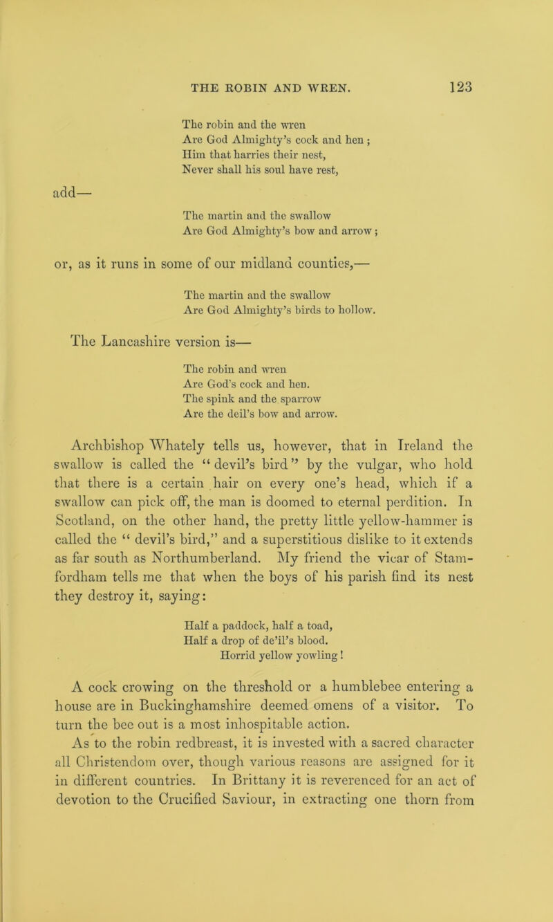 The robin and the wren Are God Almighty’s cock and hen ; Him that harries their nest, Never shall his soul have rest, acid— The martin and the swallow Are God Almighty’s bow and arrow ; or, as it runs in some of our midland counties,— The martin and the swallow Are God Almighty’s birds to hollow. The Lancashire version is— The robin and wren Are God’s cock and hen. The spink and the sparrow Are the deil’s bow and arrow. Archbishop Whately tells us, however, that in Ireland the swallow is called the “devil’s bird” by the vulgar, who hold that there is a certain hair on every one’s head, which if a swallow can pick off, the man is doomed to eternal perdition. In Scotland, on the other hand, the pretty little yellow-hammer is called the “ devil’s bird,” and a superstitious dislike to it extends as far south as Northumberland. My friend the vicar of Stam- fordham tells me that when the boys of his parish find its nest they destroy it, saying: Half a paddock, half a toad, Half a drop of de’il’s blood. Horrid yellow yowling! A cock crowing on the threshold or a humblebee entering a house are in Buckinghamshire deemed omens of a visitor. To turn the bee out is a most inhospitable action. As to the robin redbreast, it is invested with a sacred character all Christendom over, though various reasons are assigned for it in different countries. In Brittany it is reverenced for an act of devotion to the Crucified Saviour, in extracting one thorn from
